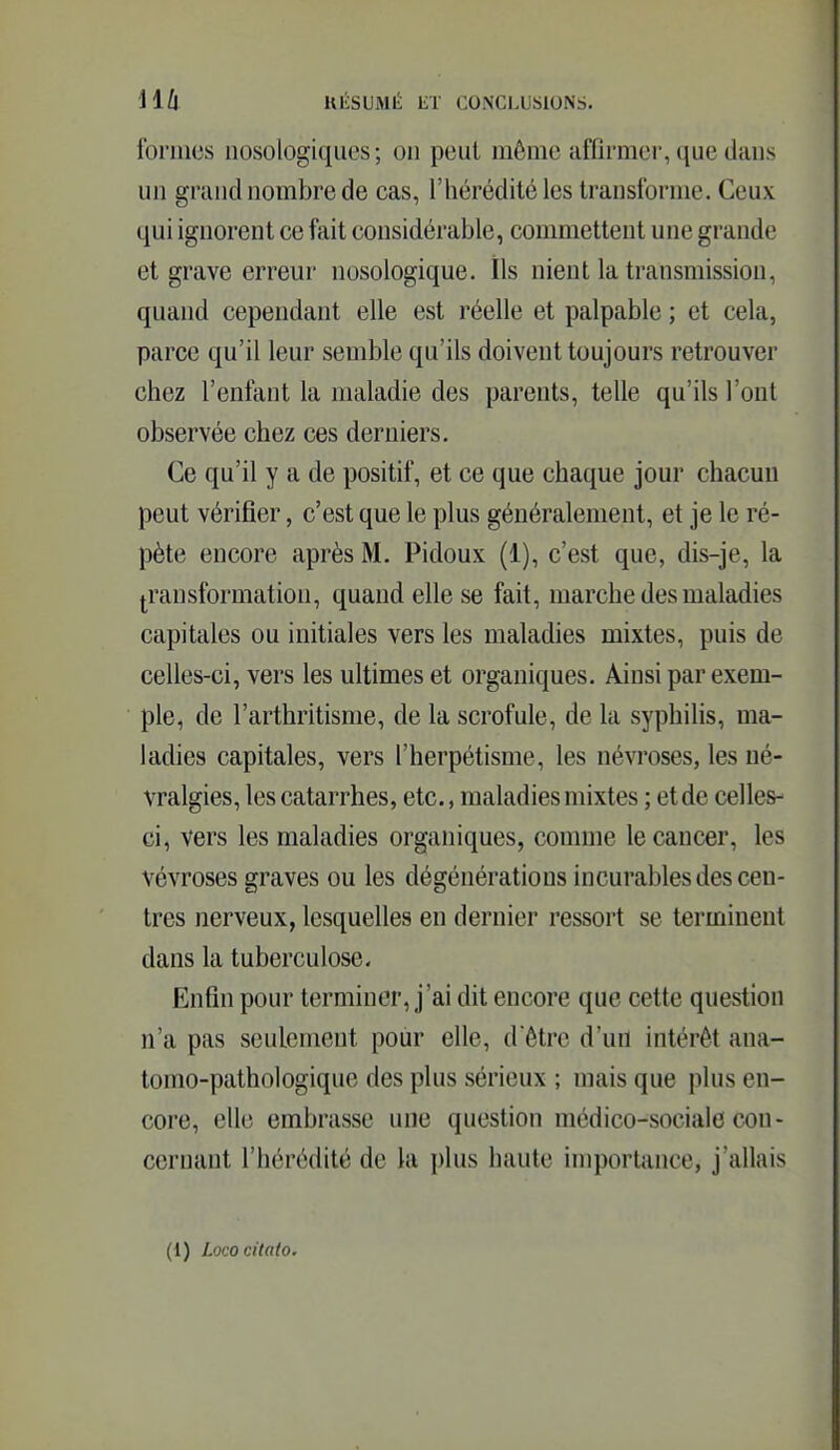 formes nosologiques; on peut môme affirmer, que dans un grand nombre de cas, l'hérédité les transforme. Ceux qui ignorent ce fait considérable, commettent une grande et grave errem* nosologique. Ils nient la transmission, quand cependant elle est réelle et palpable ; et cela, parce qu'il leur semble qu'ils doivent toujours retrouver chez l'enfant la maladie des parents, telle qu'ils l'ont observée chez ces derniers. Ce qu'il y a de positif, et ce que chaque jour chacun peut vérifier, c'est que le plus généralement, et je le ré- pète encore après M. Pidoux (1), c'est que, dis-je, la transformation, quand elle se fait, marche des maladies capitales ou initiales vers les maladies mixtes, puis de celles-ci, vers les ultimes et organiques. Ainsi par exem- ple, de l'arthritisme, de la scrofule, de la syphilis, ma- ladies capitales, vers l'herpétisme, les névroses, les né- vralgies, les catarrhes, etc., maladies mixtes ; et de celles- ci, vers les maladies organiques, comme le cancer, les vévroses graves ou les dégénérations incurables des cen- tres nerveux, lesquelles en dernier ressort se terminent dans la tuberculose. Enfin pour terminer, j'ai dit encore que cette question n'a pas seulement pour elle, d'être d'ufl intérêt ana- tomo-pathologique des plus sérieux ; mais que plus en- core, elle embrasse une question médico-sociale con- cernant l'hérédité de la plus haute importance, j'allais (1) Lococitaio.