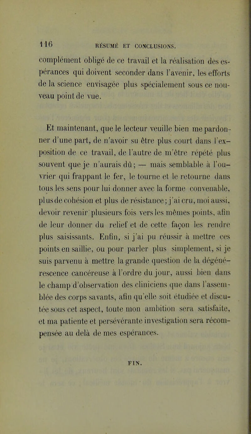 complément obligé de ce travail et la réalisation des es- pérances qui doivent seconder dans l'avenir, les efforts de la science envisagée plus spécialement sous ce nou- veau point de vue. Et maintenant, que le lecteur veuille bien me pardon • ner d'une part, de n'avoir su être plus court dans l'ex- position de ce travail, de l'autre de m'être répété plus souvent que je n'aurais dû; — mais semblable à l'ou- vrier qui frappant le fer, le tourne et le retourne dans tous les sens pour lui donner avec la forme convenable, plus de cohésion et plus de résistance; j'ai cru, moi aussi, devoir revenir plusieurs fois vers les mêmes points, afin de leur donner du relief et de cette façon les rendre plus saisissants. Enfin, si j'ai pu réussir à mettre ces points en saillie, ou pour parler plus simplement, si je suis parvenu à mettre la grande question de la dégéut'- rescence cancéreuse à l'ordre du jour, aussi bien dans le champ d'observation des cliniciens que dans l'assem- blée des corps savants, afin qu'elle soit étudiée et discu- tée sous cet aspect, toute mon ambition sera satisfaite, et ma patiente et persévérante investigation sera récom- pensée au delà de mes espérances. FIN.