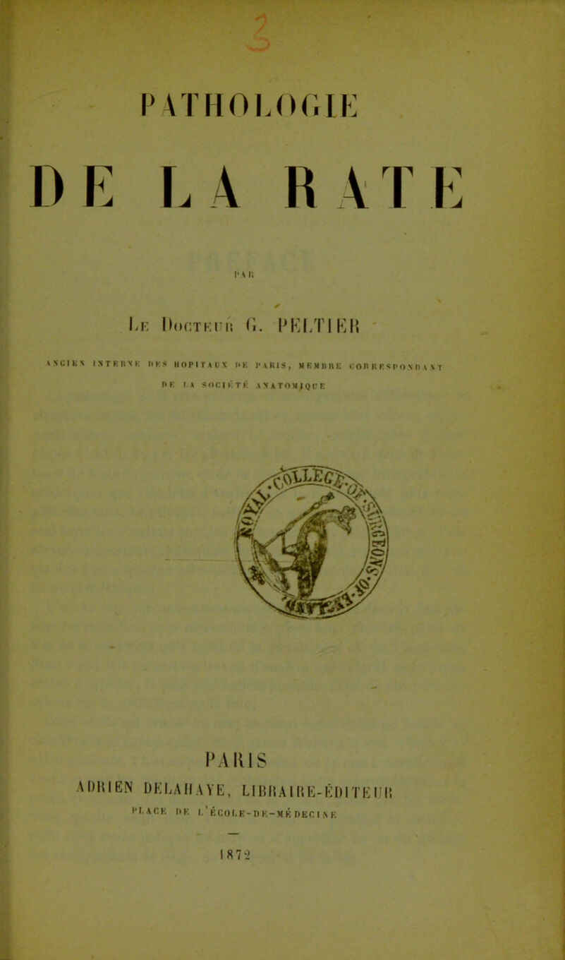 P HTHOLOGLE E L À R A I E V\ l; Le Docteur G. PELTIER IK* IXTRKXE Il H S HOPITAUX HK l'A RI», MEMBRE CORRESPONDAIT DR LA SOCIÉTÉ AMATOMIQDE PARIS ADRIEN DELUIAYE, LIBRAIRE-ÉDITEUR PI.ACB DK l.'ÉCOI.K-nK-MKDECI.VK 187-2