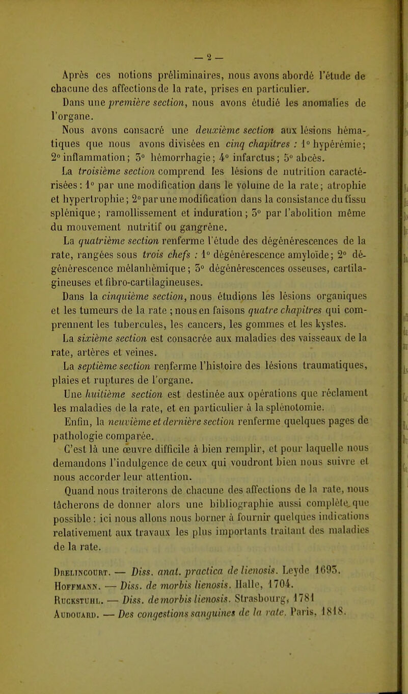 Après ces notions préliminaires, nous avons abordé l'étude de chacune des affections de la rate, prises en particulier. Dans une première section, nous avons étudié les anomalies de l'organe. Nous avons consacré une deuxième section aux lésions hèma- tiques que nous avons divisées en cinq chapitres : 10 hypérémie; 2°inflammation; 3° hémorrhagie; 4° infarctus; 5° abcès. La troisième section comprend les lésions de nutrition caracté- risées: 1° par une modification dans le volume de la rate; atropine et hypertrophie; 2° par une modification dans la consistance du tissu splénique ; ramollissement et induration ; o° par l'abolition même du mouvement nutritif ou gangrène. La quatrième section renferme l'étude des dégénérescences de la rate, rangées sous trois chefs : 1° dégénérescence amyloïde; 2° dé- générescence mélanliômique; 5° dégénérescences osseuses, cartila- gineuses et fibro-cartilagineuses. Dans la cinquième section, nous étudions les lésions organiques et les tumeurs de la rate ; nous en faisons quatre chapitres qui com- prennent les tubercules, les cancers, les gommes et les kysles. La sixième section est consacrée aux maladies des vaisseaux de la rate, artères et veines. La septième section renferme l'histoire des lésions traumatiques, plaies et ruptures de l'organe. Une huitième section est destinée aux opérations que réclament les maladies de la rate, et en particulier à la splénoloniie. Enfin, la neuvième et dernière section renferme quelques pages de pathologie comparée. C'est là une oeuvre difficile à bien remplir, et pour laquelle nous demandons l'indulgence de ceux qui voudront bien nous suivre et nous accorder leur attention. Quand nous traiterons de chacune des affections de la rate, nous tâcherons de donner alors une bibliographie aussi complète,que possible : ici nous allons nous borner à fournir quelques indications relativement aux travaux les plus importants traitant des maladies de la rate. Dreltncourt. — Diss. anat. practica de lienosis. Leyde 1695. Hoffmann. — Diss. de morbis lienosis. Halle, 1704. Ruckstuhu — Diss. de morbis lienosis. Strasbourg, 1781 Âunoiuiu). — Des contestions samjuines de la rate. Paris, 1818.