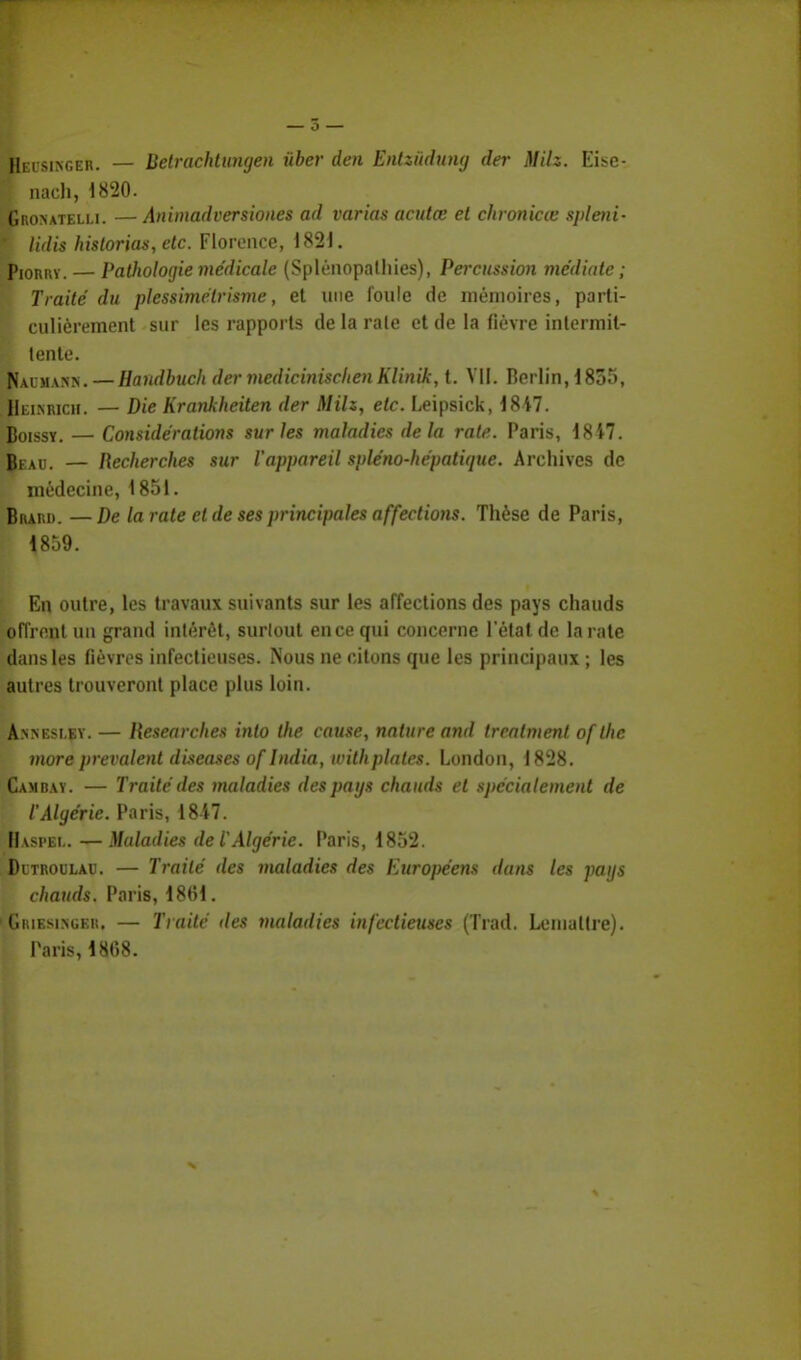 Heisinger. — Betrachtungen ùber den Entziïdung der MHz. Eise- ; nach, 1820. Gronateli.i. — Animadversiones ad varias acutœ et chronicœ spleni- * lidis hislorias,etc. Florence, 1821. Piorry. — Pathologie médicale (Splénopathies), Percussion médiate ; Traité du plessimélrisme, et une foule de mémoires, parti- culièrement sur les rapports de la raie et de la fièvre intermit- tente. N.u jiANN. — Haudbuch der medicinisclœn Klinik, t. VII. Berlin, 1835, Hei.nricii. — Die Krankheiten der MHz, etc. Leipsick, 1847. Boissy. — Considérations sur les maladies delà rate. Paris, 1817. Beau. — Recherches sur l'appareil spléno-hépatique. Archives de médecine, 1851. Biuni). —De la rate et de ses principales affections. Thèse de Paris, 1859. En outre, les travaux suivants sur les affections des pays chauds offrent un grand intérêt, surtout en ce qui concerne l'état de la rate dans les fièvres infectieuses. Nous ne citons que les principaux ; les autres trouveront place plus loin. Annesi.ey. — Researches into the cause, nature and trcatment ofthc more prévalent diseuses oflndia, withplates. London, 1828. Cambay. — Traité des maladies des pays chauds et spécialement de '' CAlgérie. Paris, 18i7. Haspel. — Maladies de l'Algérie. Paris, 1852. Ditroulau. — Traité des maladies des Européens dans les pags chauds. Paris, 1861. (Griesinger, — Traité des maladies infectieuses (Trad. Lenialtre). Paris, 1808.