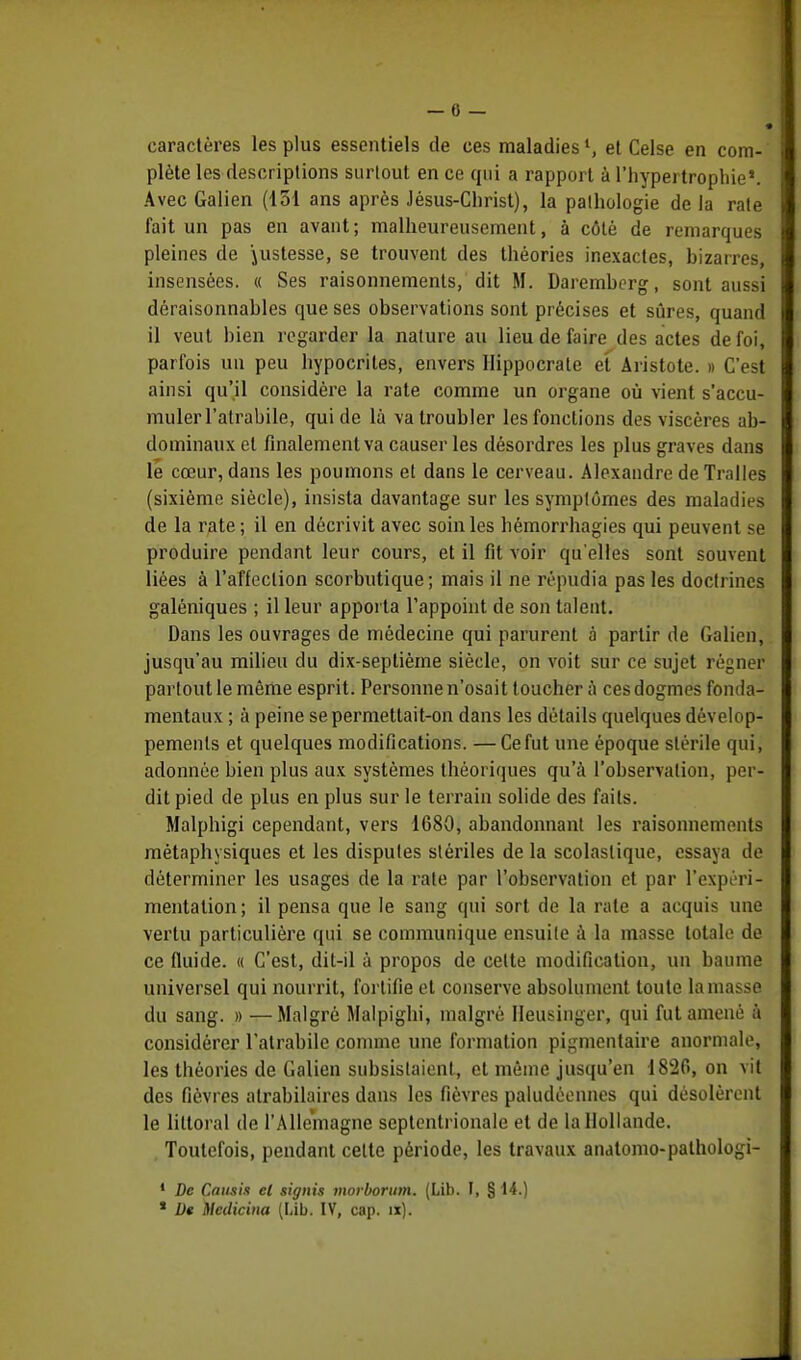 caractères les plus essentiels de ces maladiesl, et Celse en com- plète les descriptions surtout en ce qui a rapport à l'hypertrophie*. Avec Galien (131 ans après Jésus-Christ), la pathologie de la rate fait un pas en avant; malheureusement, à côté de remarques pleines de justesse, se trouvent des théories inexactes, bizarres] insensées. « Ses raisonnements, dit M. Daremberg, sont aussi déraisonnables que ses observations sont précises et sûres, quand il veut bien regarder la nature au lieu de faire des actes de foi, parfois un peu hypocrites, envers llippocrate et Aristote. » C'est ainsi qu'il considère la rate comme un organe où vient s'accu- muler l'atrabile, qui de là va troubler les fonctions des viscères ab- dominaux et finalement va causer les désordres les plus graves dans le cœur, dans les poumons et dans le cerveau. Alexandre de Traites (sixième siècle), insista davantage sur les symptômes des maladies de la rate ; il en décrivit avec soin les hémorrhagies qui peuvent se produire pendant leur cours, et il fit voir qu'elles sont souvent liées à l'affection scorbutique ; mais il ne répudia pas les doctrines galéniques ; il leur apporta l'appoint de son talent. Dans les ouvrages de médecine qui parurent à partir de Galien, jusqu'au milieu du dix-septième siècle, on voit sur ce sujet régner partout le même esprit. Personne n'osait toucher à ces dogmes fonda- mentaux ; à peine se permettait-on dans les détails quelques dévelop- pements et quelques modifications. —Cefut une époque stérile qui, adonnée bien plus aux systèmes théoriques qu'à l'observation, per- dit pied de plus en plus sur le terrain solide des faits. Malphigi cependant, vers 1680, abandonnant les raisonnements métaphysiques et les disputes stériles de la scolaslique, essaya de déterminer les usages de la rate par l'observation et par l'expéri- mentation ; il pensa que te sang qui sort de la rate a acquis une vertu particulière qui se communique ensuite à la masse totale de ce fluide. « C'est, dit-il à propos de celte modification, un baume universel qui nourrit, fortifie et conserve absolument toute la masse du sang. » —Malgré Malpighi, malgré Ileusinger, qui fut amené à considérer l'atrabile comme une formation pigmentaire anormale, les théories de Galien subsistaient, et même jusqu'en 1820, on vit des fièvres atrabilaires dans les fièvres paludéennes qui désolèrent le littoral de l'Allemagne septentrionale et de la Hollande. Toutefois, pendant cette période, les travaux anatomo-palhologi- 1 De Cotait et signis morborum. (Lib. I, § ii.) * Dt Mcdicina (Lib. IV, cap. îx).