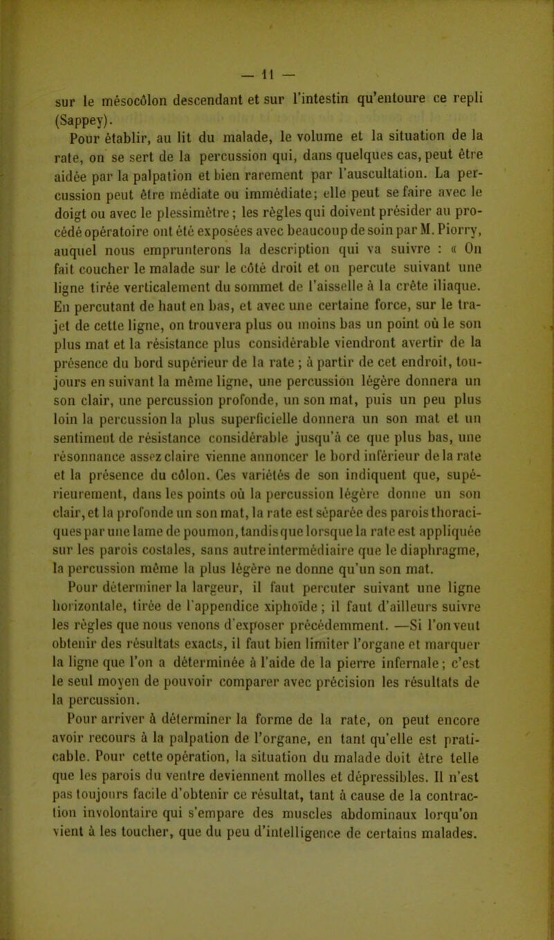 sur le mésocôlon descendant et sur l'intestin qu'entoure ce repli (Sappey). Pour établir, au lit du malade, le volume et la situation de la rate, on se sert de la percussion qui, dans quelques cas, peut être aidée par la palpation et bien rarement par l'auscultation. La per- cussion peut être médiate ou immédiate; elle peut se faire avec le doigt ou avec le plessimètre ; les règles qui doivent présider au pro- cédé opératoire ont été exposées avec beaucoup de soin par M. Piorry, auquel nous emprunterons la description qui va suivre : « On fait coucher le malade sur le côté droit et on percute suivant une ligne tirée verticalement du sommet de l'aisselle à la crête iliaque. En percutant de haut en bas, et avec une certaine force, sur le tra- jet de cette ligne, on trouvera plus ou moins bas un point où le son plus mat et la résistance plus considérable viendront avertir de la présence du bord supérieur de la rate ; à partir de cet endroit, tou- jours en suivant la même ligne, une percussion légère donnera un son clair, une percussion profonde, un son mat, puis un peu plus loin la percussion la plus superficielle donnera un son mat et un sentiment de résistance considérable jusqu'à ce que plus bas, une rèsonnance assez claire vienne annoncer le bord inférieur delà rate et la présence du côlon. Ces variétés de son indiquent que, supé- rieurement, dans les points où la percussion légère donne un son clair, et la profonde un son mat, la rate est séparée des parois thoraci- ques par une lame de poumon, tandisque lorsque la rate est appliquée sur les parois costales, sans autre intermédiaire que le diaphragme, la percussion même la plus légère ne donne qu'un son mat. Pour déterminer la largeur, il faut percuter suivant une ligne horizontale, tirée de l'appendice xiphoïde ; il faut d'ailleurs suivre les règles que nous venons d'exposer précédemment. —Si l'on veut obtenir des résultats exacts, il faut bien limiter l'organe et marquer la ligne que l'on a déterminée à l'aide de la pierre infernale ; c'est le seul moyen de pouvoir comparer avec précision les résultats de la percussion. Pour arriver à déterminer la forme de la rate, on peut encore avoir recours à la palpation de l'organe, en tant qu'elle est prati- cable. Pour cette opération, la situation du malade doit être telle que les parois du ventre deviennent molles et dépressibles. Il n'est pas toujours facile d'obtenir ce résultat, tant à cause de la contrac- tion involontaire qui s'empare des muscles abdominaux lorqu'on vient à les toucher, que du peu d'intelligence de certains malades.