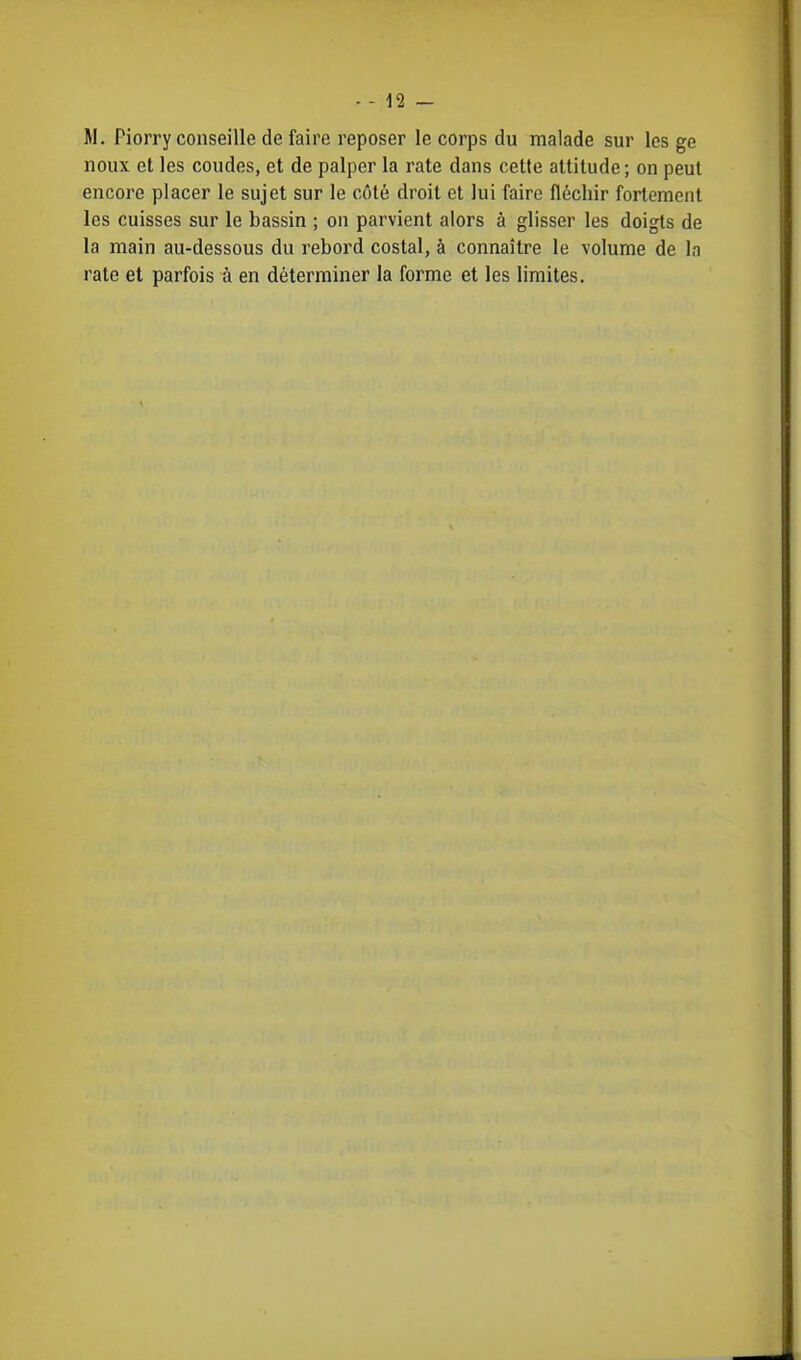 . - n - M. Piorry conseille de faire reposer le corps du malade sur les ge noux et les coudes, et de palper la rate dans cette attitude; on peut encore placer le sujet sur le côté droit et lui faire fléchir fortement les cuisses sur le bassin ; on parvient alors à glisser les doigts de la main au-dessous du rebord costal, à connaître le volume de la rate et parfois à en déterminer la forme et les limites.