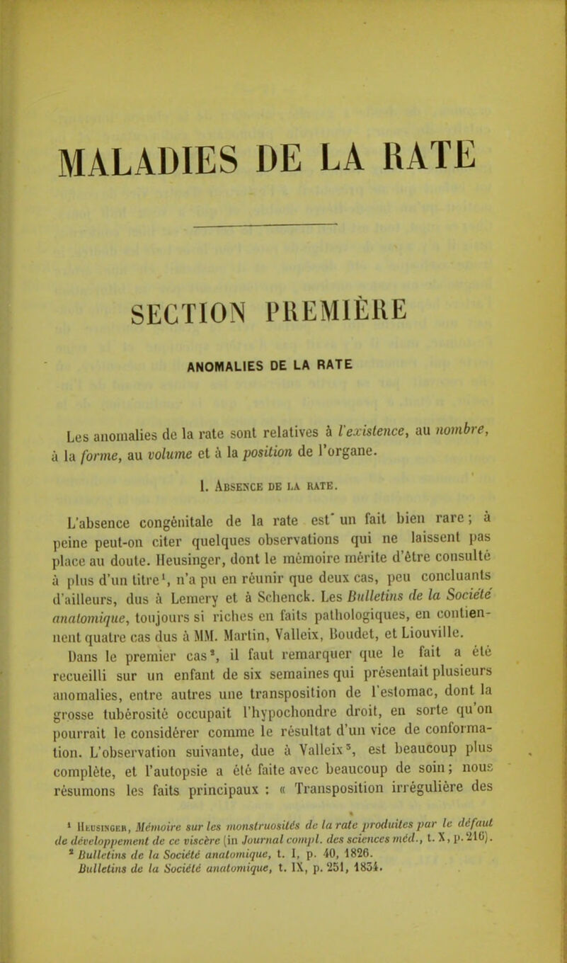 MALADIES DE LA RATE SECTION PREMIÈRE ANOMALIES DE LA RATE Les anomalies de la rate sont relatives à l'existence, au nombre, à la forme, au volume et à la position de l'organe. 1. Absexce de la rate. L'absence congénitale de la rate est un fait bien rare ; à peine peut-on citer quelques observations qui ne laissent pas place au doute. Heusingcr, dont le mémoire mérite d'être consulté à plus d'un titre', n'a pu en réunir que deux cas, peu concluants d'ailleurs, dus à Lcmery et à Scbenck. Les Bulletins de la Société anatomique, toujours si riches en faits pathologiques, en contien- nent quatre cas dus à MM. Martin, Valleix, Boudet, et Liouville. Dans le premier cas», il faut remarquer que le fait a été recueilli sur un enfant de six semaines qui présentait plusieurs anomalies, entre autres une transposition de l'estomac, dont la grosse tubérosité occupait l'hypochondre droit, en sorte qu'on pourrait le considérer comme le résultat d'un vice de conforma- tion. L'observation suivante, due a Valleix5, est beaucoup plus complète, et l'autopsie a été faite avec beaucoup de soin ; nous résumons les faits principaux : « Transposition irrégulière des 1 Hmjsixgeb, Mémoire sur tes monstruosités de la rate produites pur le défaut de développement de ce viscère (in Journal compl. des sciences méd., t. X, p. 21G). * Bulletins de la Société anatomique, t. I, p. 40, 1826. Bulletins de la Société anatomique, t. IX, p. '251, 1834.