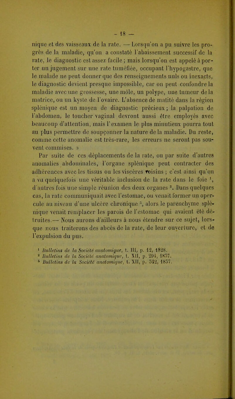 nique et des vaisseaux de la rate. — Lorsqu'on a pu suivre les pro- grès de la maladie, qu'on a constaté l'abaissement successil de la rate, le diagnostic est assez facile; mais lorsqu'on est appelé à por- ter un jugement sur une rate tuméfiée, occupant l'hypogastre, que le malade ne peut donner que des renseignements nuls ou inexacts, le diagnostic devient presque impossible, car on peut confondre la maladie avec une grossesse, une môle, un polype, une tumeur delà matrice, ou un kyste de l'ovaire. L'absence de malité dans la région splénique est un moyen de diagnostic précieux ; la palpalion de l'abdomen, le toucher vaginal devront aussi être employés avec beaucoup d'attention, mais l'examen le plus minutieux pourra tout au plus permettre de soupçonner la nature de la maladie. Du reste, comme cette anomalie est très-rare, les erreurs ne seront pas sou- vent commises. » Par suite de ces déplacements de la rate, ou par suite d'autres anomalies abdominales, l'organe splénique peut contracter des adhérences avec les tissus ou les viscères roisins ; c'est ainsi qu'on a vu quelquefois une véritable inclusion de la rate dans le foie ', d'autres fois une simple réunion des deux organes s. Dans quelques cas, la rate communiquait avec l'estomac, ou venait former un oper- cule au niveau d'une ulcère ebronique 3, alors le parenchyme splé- nique venait remplacer les parois de l'estomac qui avaient été dé- truites.— Nous aurons d'ailleurs à nous étendre sur ce sujet, lors- que nous traiterons des abcès de la rate, de leur ouverture, et do l'expulsion du pus. 1 Bulletins de la Société analoinique, t. 111, p. 12, 1828. * Bulletins de la Société anatomique, t. XII, p. 201, 1K57. s Bulletins de la Société anatomique, t. XII, p. 522, 1857.