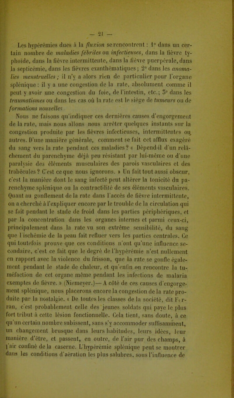 Les hypérémies ducs à la fluxion se rencontrent : 1° dans un cer- tain nombre de maladies fébriles ou infectieuses, clans la fièvre ty- phoïde, dans la fièvre intermittente, dans la lièvre puerpérale, dans la septicémie, dans les fièvres exanthématiques ; 2° dans les anoma- lies menstruelles ; il n'y a alors rien de particulier pour l'organe splènique : il y a une congestion de la rate, absolument comme il peut y avoir une congestion du foie, de l'intestin, etc.; 5° dans les traumatismes ou dans les cas où la rate est le siège de tumeurs ou de formations nouvelles Nous ne faisons qu'indiquer ces dernières causes d'engorgement de la rate, mais nous allons nous arrêter quelques instants sur la congestion produite par les fièvres infectieuses, intermittentes ou, autres. D'une manière générale, comment se fait cet afflux exagéré du sang vers la rate pendant ces maladies? « Dépend-il d'un relâ- chement du parenchyme déjà peu résistant par lui-même ou d'une paralysie des éléments musculaires des parois vasculaires et des trabécules? C'est ce que nous ignorons. » Un fait tout aussi obscur, c'est la manière dont le sang infecté peut altérer la tonicité du pa- renchyme splènique ou la contractililé de ses éléments vasculaires. Quant au gonflement de la rate dans l'accès de fièvre intermiltente, on a cherché à l'expliquer encore par le trouble de la circulation qui se fuit pendant le stade de froid dans les parties périphériques, et par la concentration dans les organes internes et parmi ceux-ci, principalement dans la rate vu son extrême sensibilité, du sang que l ischémie de la peau fait refluer vers les parties centrales. Ce qui toutefois prouve que ces conditions n'ont qu'une influence se- condaire, c'est ce fait que le degré de l'hypérémie n'est nullement en rapport avec la violence du frisson, que la rate se gonfle égale- ment pendant le stade de chaleur, et qu'enfin on rencontre la tu- méfaction de cet organe même pendant les infections de malaria exemptes de fièvre. » (Niemeyer.)—A côté de ces causes d'engorge- ment splènique, nous placerons encore la congestion de la rate pro- duite par la nostalgie. « De toutes les classes de la société, dit \\r- ran, c'est probablement celle des jeunes soldats qui paye le plus fort tribut à celte lésion fonctionnelle. Cela tient, sans doute, à ce qu'un certain nombre subissent, sans s'y accommoder suffisamment, un changement brusque dans leurs habitudes, leurs idées, leur manière d'être, et passent, en outre, de l'air pur des champs, à l'air confiné de la caserne. L'hypérémie splènique peut se montrer dans les conditions d'aération les plus salubres. sous l'influence de