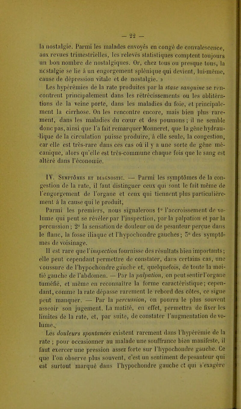 - 2-2 - la nostalgie. Parmi les malades envoyés en congé de convalescence, aux revues trimestrielles, les relevés statistiques comptent toujours un bon nombre de nostalgiques. Or, chez tous ou presque tous la nostalgie se lie à un engorgement spléniquequi devient, lui-même, cause de dépression vitale et de nostalgie. » Les hypérémies de la rate produites par la stase sanguine se ren- contrent principalement dans les rétrécissements ou les oblitéra- tions de la veine porte, dans les maladies du foie, et principale- ment la cirrhose. On les rencontre encore, mais bien plus rare- ment, dans les maladies du cœur et des poumons ; il ne semble donc pas, ainsi que l'a fait remarquer Monneret, que la gêne hydrau- lique de la circulation puisse produire, à elle seule, la congestion, car elle est très-rare dans ces cas où il y a une sorte de gêne mé- canique, alors qu'elle est très-commune cliaque fois que le sang est altéré dans l'économie. IV. Symptômes et diagnostic. — Parmi les symptômes de la con- gestion de la rate, il faut distinguer ceux qui sont le fait même de l'engorgement de l'organe et ceux qui tiennent plus particulière- ment à la cause qui le produit, Parmi les premiers, nous signalerons 1° l'accroissement de vo- lume qui peut se révéler par l'inspection, parla palpation et parla percussion ; 2° la sensation de douleur ou de pesanteur perçue dans le flanc, la fosse iliaque et l'hypochondre gauches ; 5° des symptô- mes de voisinage. 11 est rare que l'inspection fournisse des résultats bien importants; elle peut cependant permettre de constater, dans certains cas, une voussure de l'bypoehondre gauelie et, quelquefois, de toute la moi- tié gauche de l'abdomen. — Par la palpation, on peutsenthTorgane tuméfié, et même en reconnaître la forme caractéristique; cepen- dant, comme la rate dépasse rarement le rebord des côtes, ce signe peut manquer. — Par la percussion, on pourra le plus souvent asseoir son jugement. La malilé, en effet, permettra de fixer les limites de la rate, et, par suite, de constater l'augmentation de vo- lume.. Les douleurs spontanées existent rarement dans l'hypérémie de la rate ; pour occasionner au malade une souffrance bien manifeste, il faut exercer une pression assez forte sur l'hypochondre gauche. Ce que l'on observe plus souvent, c'est un sentiment de pesanteur qui est surtout marqué dans l'hypochondre gauche et qui s'exagère