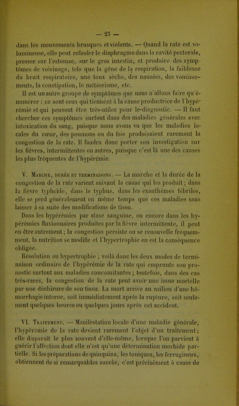 - 35 — dans les mouvements brusques etviolenls. —Quand la rate est vo- lumineuse, elle peut refouler le diaphragme dans la cavité pectorale, presser sur l'estomac, sur le gros intestin, et produire des symp- tômes de voisinage, tels que la gêne de la respiration, la faiblesse du bruit respiratoire* une toux sèche, des nausées, des vomisse- ments, la constipation, le méléorisme, etc. 11 est unaulre groupe de symptômes (pie nous n'allons faire qu e- niunérer : ce sont ceux qui tiennent à la cause productrice de l'hypé- rémieetqui peuvent être très-utiles pour Ie-diagnostic. — 11 faut chercher ces symptômes surtout dans des maladies générales avec intoxication du sang, puisque nous avons vu que les maladies lo- cales du cœur, des poumons ou du foie produisaient rarement la congestion de la rate. 11 faudra donc porter son investigation sur les fièvres, intermittentes ou autres, puisque c'est là une des causes les plus fréquentes de l'hypérèmie. V. Marche, durée et terminaisons. — La marche et la durée de la congestion de la rate varient suivant la cause qui les produit ; dans la fièvre typhoïde, dans le typhus, dans les exanthèmes fébriles, elle se perd généralement en même temps que ces maladies sans laisser à sa suite des modifications de tissu. Dans les hypérèinies par stase sanguine, ou encore dans les hy- péréinies fluxionnaires produites par la fièvre intermittente, il peut en être autrement ; la congestion persiste ou se renouvelle fréquem- ment, la nutrition se modifie et l'hypertrophie en est la conséquence obligée. Résolution ou hypertrophie ; voilà donc les deux modes de termi- naison ordinaire de l'hypérèmie de la rate qui emprunte son pro- nostic surtout aux maladies concomitantes ; toutefois, dans des cas très-rares, la congestion de la rate peut avoir une issue mortelle par une déchirure de son tissu. La mort arrive au milieu d'une hé- morrhagieinterne, soit immédiatement après la rupture, soit seule- ment quelques heures ou quelques jours après cet accident. VI. Traitement. — Manifestation locale d'une maladie générale, l'hypérèmie de la rate devient rarement l'objet d'un traitement; elle disparait le plus souvent d'elle-même, lorsque l'on parvient à guérir l'affection dont elle n'est qu'une détermination morbide par- tielle. Si les préparations de quinquina, les toniques, les ferrugineux, obtiennent de si remarquables succès, c'est précisément à cause de