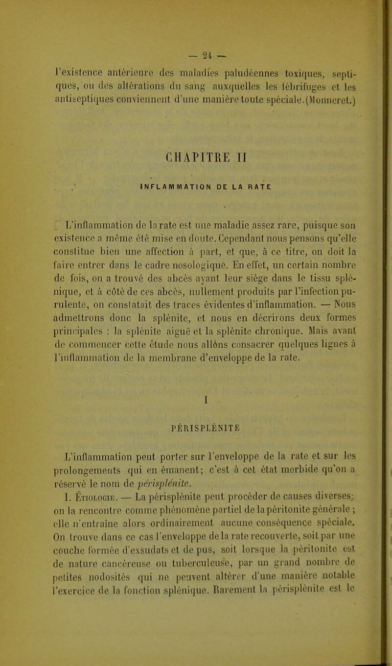 l'exislcnce antérieure des maladies paludéennes toxiques, sepli- ques, ou des altérations du sang auxquelles les fébrifuges et les antiseptiques conviennent d'une manière toute spéciale.(Monnercl.) CHAPITRE II INFLAMMATION DE LA RATE [ L'inflammation de la rate est une maladie assez rare, puisque son existence a même été mise en doute. Cependant nous pensons qu'elle constitue bien une affection à part, et que, à ce titre, on doit la faire entrer dans le cadre nosologique. En effet, un certain nombre de fois, on a trouvé des abcès ayant leur siège dans le tissu splé- nique, et à côté de ces abcès, nullement produits par l'infection pu- rulente, on constatait des traces évidentes d'inflammation. — Nous admettrons donc la splénite, et nous en décriions deux formes principales : la splénite aiguë et la splénite chronique. Mais avant de commencer cette élude nous allons consacrer quelques lignes à l'inflammation de la membrane d'enveloppe de la rate. I PÉRISPLÉNITE L'inflammation peut porter sur l'enveloppe de la rate et sur les prolongements qui en émanent; c'est à cet état morbide qu'on a réservé le nom de périsplénite. I. Étiologie. — La périsplénite peut procéder de causes diverses; on la rencontre comme phénomène partiel de la péritonite générale; elle n'entraîne alors ordinairement aucune conséquence spéciale. On trouve dans ce cas l'enveloppe delà rate recouverte, soit par une couche formée d'exsudats et de pus, soit lorsque la péritonite est de nature cancéreuse ou tuberculeuse, par un grand nombre de petites nodosités qui ne peuvent altérer d'une manière notable l'exercice de la fonction splénique. Rarement la périsplénite est le