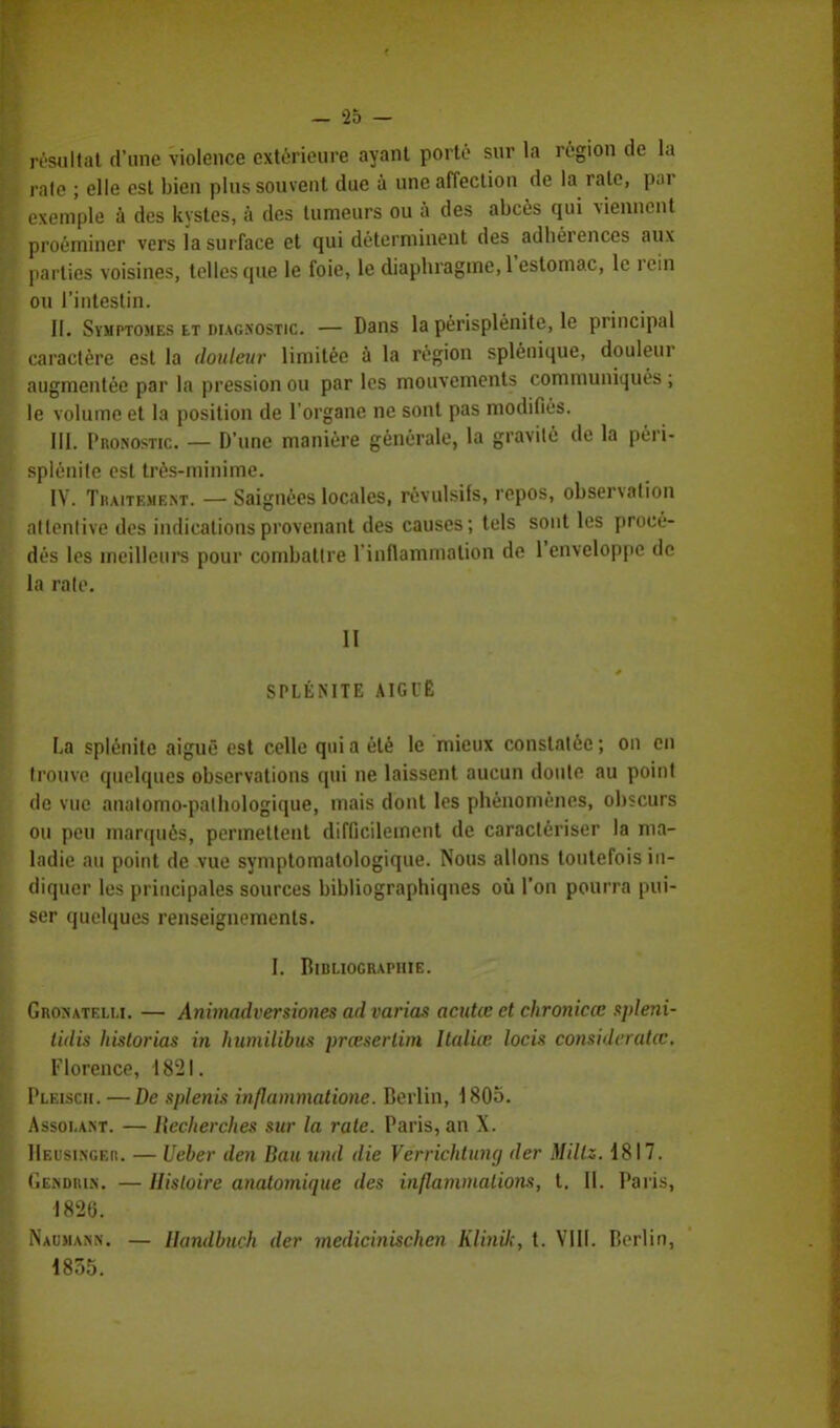 résultat d'une violence extérieure ayant porté sur la région de la raie ; elle est bien plus souvent due à une affection de la rate, par exemple à des kystes, à des tumeurs ou à des abcès qui viennent proéminer vers la surface et qui déterminent des adhérences aux parties voisines, telles que le foie, le diaphragme, l'estomac, le rein ou l'intestin. II. Symptômes et diagnostic — Dans la périsplénite, le principal caractère est la douleur limitée à la région splénique, douleur augmentée par la pression ou par les mouvements communiqués ; le volume et la position de l'organe ne sont pas modifiés. III. Pronostic. — D'une manière générale, la gravilé de la péri- splénife est très-minime. IV. Traitement. — Saignées locales, révulsifs, repos, observation attentive des indications provenant des causes; tels sont les procé- dés les meilleurs pour combattre l'inflammation de l'enveloppe de la raie. II SPLÊNITE AIGUË La splénite aiguë est celle qui a été le mieux constatée ; on en trouve quelques observations qui ne laissent aucun doute au point de vue anntomo-palhologique, mais dont les phénomènes, obscurs ou peu marqués, permettent difficilement de caractériser la ma- ladie au point de vue symptomatologique. Nous allons toutefois in- diquer les principales sources bibliographiques où l'on pourra pui- ser quelques renseignements. I. Bibliographie. Gronatelu. — Animadversiones ad varias acutœ et chronicœ spleni- lidis historias in humilibus prœserlim Italiœ locis consideratœ. Florence, 1821. Pleiscii. — De splenis inflammatione. Berlin, 1805. Assolant. — Hecherches sur la rate. Paris, an X. Heusinger. — Ueber den Bau und die Verrichtuny der Millz. 1817. (■ENDRiN. — Histoire anatomique des inflammations, t. II. Paris, 1826. Naumann. — Ihtndbuch der medicinischen Klinik, t. VIII. Berlin, 1835.