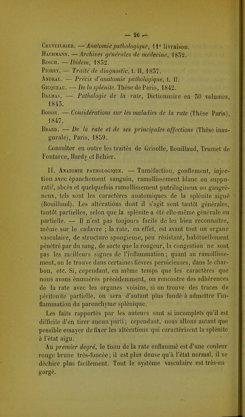 Cru vkilhier. —Anutoniie pathologique, 11° livraison. Haciimann. —Archives générales de médecine, 1832. Roscir. — Ibidem, 1852. Piorry. — Traité de diagnostic, t. II, 1837. Andral. — Précis d'anatomie pathologique, t. II. Gicqueau. — De la splénite. Thèse de Paris, 1842. Dauias. — Pathologie de la rate, Dictionnaire en 30 volumes, 1843. Boissy. — Considérations sur les maladies de la rate (Thèse Paris), 1847. Bhard. — De la rate et de ses principales affections (Thèse inau- gurale), Paris, 1859. Consulter en outre les traités de Grisolle, Bouillaud, Trumet de Fontarce, Hardy et Béhier. II. Akatosiie pathologique. — Tuméfaction, gonflement, injec- tion avec épanchement sanguin, ramollissement Blanc ou suppu- ratif, abcès et quelquefois ramollissement putrilagineux ou gangre- neux, tels sont les caractères anatomiques de la splénite aiguë (Bouillaud). Les altérations dont il s'agit sont tantôt générales, tantôt partielles, selon que la splénite a été elle-même générale ou partielle. — Il n'est pas toujours facile de les bien reconnaître, même sur le cadavre ; la rate, en effet, est avant tout un organe vasculaire, de structure spongieuse, peu résistant, habituellement pénétré par du sang, de sorte que la rougeur, la congestion ne sont pas les meilleurs signes de l'inflammation; quant au ramollisse- ment, on le trouve dans certaines fièvres pernicieuses, dans le char- bon, etc. Si, cependant, en même temps que les caractères que nous avons énuinérés précédemment, on rencontre des adhérences de la rate avec les organes voisins, si on trouve des traces de péritonite partielle, on sera d'autant plus fondé à admettre l'in- flammation du parenchyme splênique. Les faits rapportés par les auteurs sont si incomplels qu'il est difficile d'en tirer aucun parti; cependant, nous allons autant que possible essayer de fixer les altérations qui caractérisent la splénite à l'état aigu. Au premier degré, le tissu de la rate enflammé est d'une couleur rouge brune très-foncée; il est plus dense qu'à l'état normal, il se déchire plus facilement. Tout le système vasculaire est très-en gorgé.