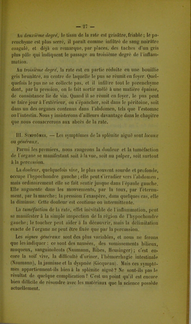 Au deuxième degré, le tissu de la raie esl grisâtre, friable ; le pa- renchyme est plus serré, il parait comme infiltré de sang noirâtre coagulé, et déjà on remarque, par places, des taches d'un gris plus pâle qui indiquent le passage au troisième degré de l'iiiflam- malion. Au troisième degré, la rate esl en partie réduite en une bouillie gris brunâtre, au centre de laquelle le pus se réunit en foyer. Quel- quefois le pus ne se collecte pas, et il infiltre tout le parenchyme dont, par la pression, on le fait sortir mêlé à une matière épaisse, de consistance lie de vin. Quand il se réunit en foyer, le pus peut se faire jour à l'extérieur, ou s'épancher, soit dans le péritoine, soit dans un des organes contenus dans l'abdomen, tels que l'estomac ou l'iulestin. Nous y insisterons d'ailleurs davantage dans le chapitre que nous consacrerons aux abcès de la rate. III. Symptômes. — Les symptômes delà splénile aiguë sont beaux ou généraux. Parmi les premiers, nous rangeons la douleur et la tuméfaction de l'organe se manifestant soit à la vue, soit au palper, soit surtout à la percussion. La douleur, quelquefois vive, le plus souvent sourde et profonde, occupe l'hypochondre gauche ; elle peut s'irradier vers l'alidomen , mais ordinairement elle se fait sentir jusque dans l'épaule gauche. Elle augmente dans les mouvements, par la toux, par l'étei'iui- ment, par la marche; la pression l'exaspère, dans quelques cas, elle la diminue. Cette douleur est continue ou intermittente. La tuméfaction de la rate, effet inévitable de 1 inllamnialion, peut se manifester à la simple inspection de la région de L'hypochondre gauche; le toucher peut aider à la découvrir, mais la délimitation exacte de l'organe ne peut être fixée que par la percussion. Les signes généraux sont des plus variables, et nous ne ferons que les indiquer : ce sont des nausées, des vomissements bilieux, muqueux, sanguinolents (Naumann, Ribes, Heusinger) ; c'est en- core la soif vive, la difficulté d'uriner, riiémorrhagie intestinale (Naumann), la jaunisse et la dyspnée (Gicqueau). Mais ces symptô- mes appartiennent-ils bien à la splénite aiguë? Ne sont-ils pas le résultat de quelque complication ? C'est un point qu'il est encore bien difficile de résoudre avec les matériaux que la science possède actuellement.