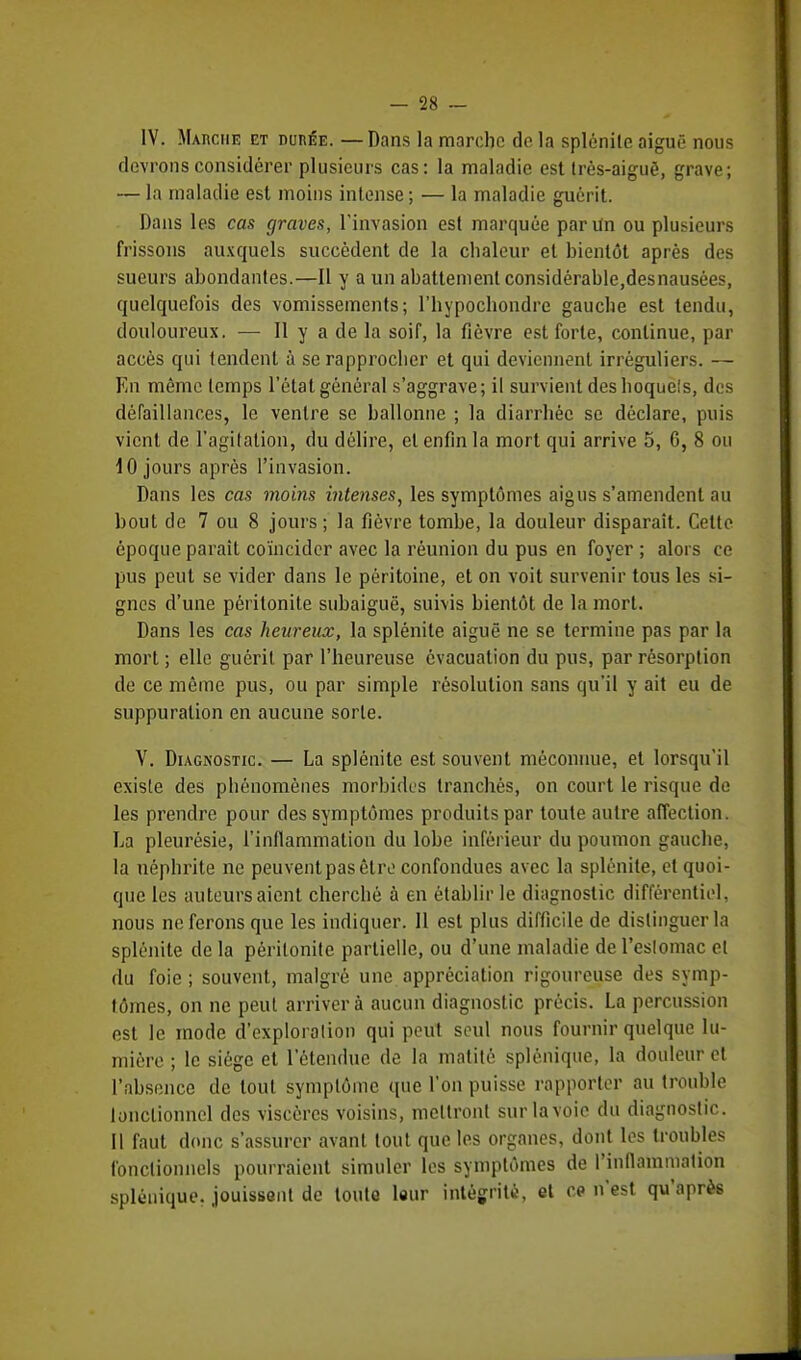 IV. Marche et durée. —Dans la marche de la splénite aiguë nous devrons considérer plusieurs cas: la maladie est très-aiguë, grave; — la maladie est moins intense ; — la maladie guérit. Dans les cas graves, l'invasion est marquée par Un ou plusieurs frissons auxquels succèdent de la chaleur et bientôt après des sueurs abondantes.—Il y a un abattement considérable,desnausées, quelquefois des vomissements; l'hypochondre gauche est tendu, douloureux. — Il y a de la soif, la fièvre est forte, continue, par accès qui tendent à se rapprocher et qui deviennent irréguliers. — En même temps l'état général s'aggrave; il survient des hoquels, des défaillances, le ventre se ballonne ; la diarrhée se déclare, puis vient de l'agitation, du délire, et enfin la mort qui arrive 5, G, 8 ou 10 jours après l'invasion. Dans les cas moins intenses, les symptômes aigus s'amendent au bout de 7 ou 8 jours ; la fièvre tombe, la douleur disparait. Celte époque parait coïncider avec la réunion du pus en foyer ; alors ce pus peut se vider dans le péritoine, et on voit survenir tous les si- gnes d'une péritonite subaiguë, suivis bientôt de la mort. Dans les cas heureux, la splénite aiguë ne se termine pas par la mort ; elle guérit par l'heureuse évacuation du pus, par résorption de ce même pus, ou par simple résolution sans qu'il y ait eu de suppuration en aucune sorte. V. Diagnostic — La splénite est souvent méconnue, et lorsqu'il existe des phénomènes morbides tranchés, on court le risque de les prendre pour des symptômes produits par toute autre affection. La pleurésie, l'inflammation du lobe inférieur du poumon gauche, la néphrite ne peuvent pas être confondues avec la splénite, et quoi- que les auteurs aient cherché à en établir le diagnostic différentiel, nous ne ferons que les indiquer. 11 est plus difficile de distinguer la splénite de la péritonite partielle, ou d'une maladie de l'estomac et du foie; souvent, malgré une appréciation rigoureuse des symp- tômes, on ne peut arriver à aucun diagnostic précis. La percussion est le mode d'exploration qui peut seul nous fournir quelque lu- mière ; le siège et l'étendue de la matitê splénique, la douleur et l'absence de tout symptôme que l'on puisse rapporter au trouble lonclionnel des viscères voisins, mettront sur la voie du diagnostic. 11 faut donc s'assurer avant tout que les organes, dont les troubles fonctionnels pourraient simuler les symptômes de l'inflammation splénique. jouissent de toute leur intégrité, et ce n'est qu'après