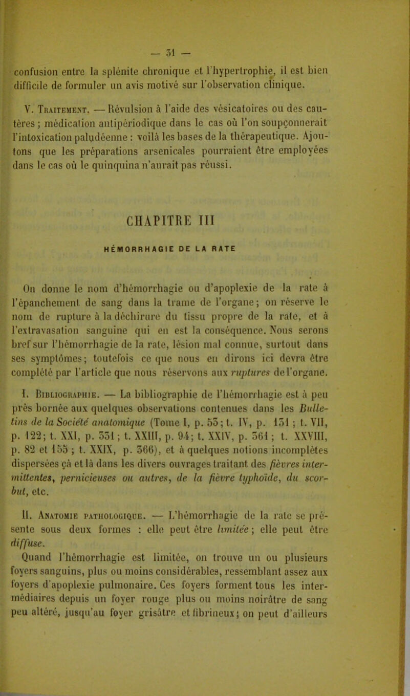 — 51 — confusion entre la splénite chronique et l'hypertrophie, il est bien difficile de formuler un avis motivé sur l'observation clinique. V. Traitement. — Révulsion à l'aide des vésicatoires ou des cau- tères ; médication antipériodique dans le cas où l'on soupçonnerait l'intoxication paludéenne : voilà les bases de la thérapeutique. Ajou- tons que les préparations arsenicales pourraient être employées dans le cas où le quinquina n'aurait pas réussi. CHAPITRE III HÉMORRH AGIE DE LA RATE On donne le nom d'hémorrhagie ou d'apoplexie de la rate à l'épanchemenl de sang dans la trame de l'organe ; on réserve le nom de rupture à la déchirure du tissu propre de la rate, et à l'extravasation sanguine qui en est la conséquence. Nous serons bref sur l'hémorrhagie de la rate, lésion mal connue, surtout dans ses symptômes; toutefois ce que nous en dirons ici devra être complété par l'article que nous réservons aux ruptures de l'organe. I. Bibliographie. — La bibliographie de l'hémorrhagie est à peu près bornée aux quelques observations contenues dans les Bulle- tins de la Société anatomique (Tome I, p. 55; t. IV, p. 151 ; t. VII, p. 122; t. XXI, p. 551 ; t. XXIII, p. 94; t. XXIV, p. 561 ; t. XXVIII, p. 82 et 155 ; t. XXIX, p. 566), et a quelques notions incomplètes dispersées ça et là dans les divers ouvrages traitant des fièvres inter- mittentes, pernicieuses ou autres, de la fièvre typhoïde, du scor- but, etc. II. Amatomie pathologique. — L'hémorrhagie de la rate se pré- sente sous deux formes : elle peut être limitée ; elle peut être diffuse. Quand l'hémorrbagie est limitée, on trouve un ou plusieurs foyers sanguins, plus ou moins considérables, ressemblant assez aux foyers d'apoplexie pulmonaire. Ces foyers forment tous les inter- médiaires depuis un foyer rouge plus ou moins noirâtre de sang peu altéré, jusqu'au foyer grisâtre etlibrineuxj on peut d'ailleurs