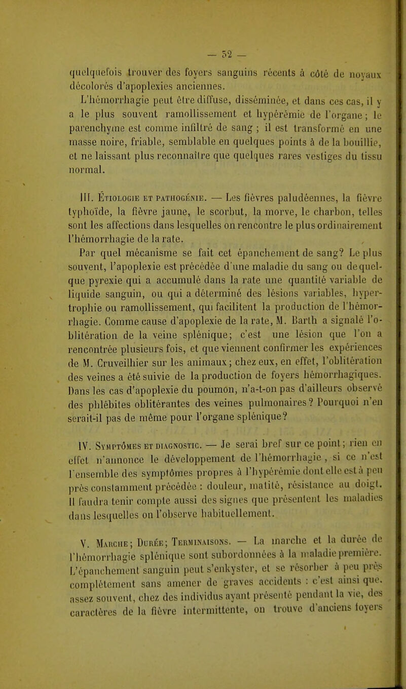 quelquefois trouver des foyers sanguins récents à côté de noyaux décolorés d'apoplexies anciennes. L'héinorrhagie peut être diffuse, disséminée, et dans ces cas, il y a le plus souvent ramollissement et hypérémie de l'organe ; le parenchyme est comme infiltré de sang ; il est transformé en une masse noire, friable, semblable en quelques points à de la bouillie, et ne laissant plus reconnaître que quelques rares vestiges du tissu normal. III. Étiologie et pathogénie. — Les fièvres paludéennes, la fièvre typhoïde, la fièvre jaune, le scorbut, la morve, le charbon, telles sont les affections dans lesquelles on rencontre le plusordinairement riiémorrhagie de la rate. Par quel mécanisme se fait cet épanchement de sang? Le plus souvent, l'apoplexie est précédée d une maladie du sang ou de quel- que pyrexie qui a accumulé dans la rate une quantité variable de liquide sanguin, ou qui a déterminé des lésions variables, hyper- trophie ou ramollissement, qui facilitent la production de l'hémor- rhagie. Comme cause d'apoplexie de la rate, M. Barlh a signalé l'o- blitération de la veine splénique; c'est une lésion que l'on a rencontrée plusieurs fois, et que viennent confirmer les expériences de M. Cruveilhier sur les animaux; chez eux, en effet, l'oblitération des veines a été suivie de la production de foyers hémorrhagiques. Dans les cas d'apoplexie du poumon, n'a-t-on pas d'ailleurs observé des phlébites oblitérantes des veines pulmonaires ? Pourquoi n'en serait-il pas de même pour l'organe splénique? IV. Symptômes et diagnostic. — Je serai bref sur ce point; rien en elfcl n'annonce le développement de l'hémorrhagie , si ce n'est l'ensemble des symptômes propres à l'hypérémie dontellcestà peu près constamment précédée : douleur, matilé, résistance au doigt. Il faudra tenir compte aussi des signes que présentent les maladies dans lesquelles on l'observe habituellement. V. Maiiciie; Durée; Terminaisons. — La inarche et la durée de l'hémorrhagie splénique sont subordonnées à la maladie première. L'épanchcmenl sanguin peut s'enkyster, et se résorber à peu près complètement sans amener de graves accidents : c'est ainsi que. assez souvent, chez des individus ayant présenté pendant la vie, des caractères de la fièvre intermittente, on trouve d'anciens loyers