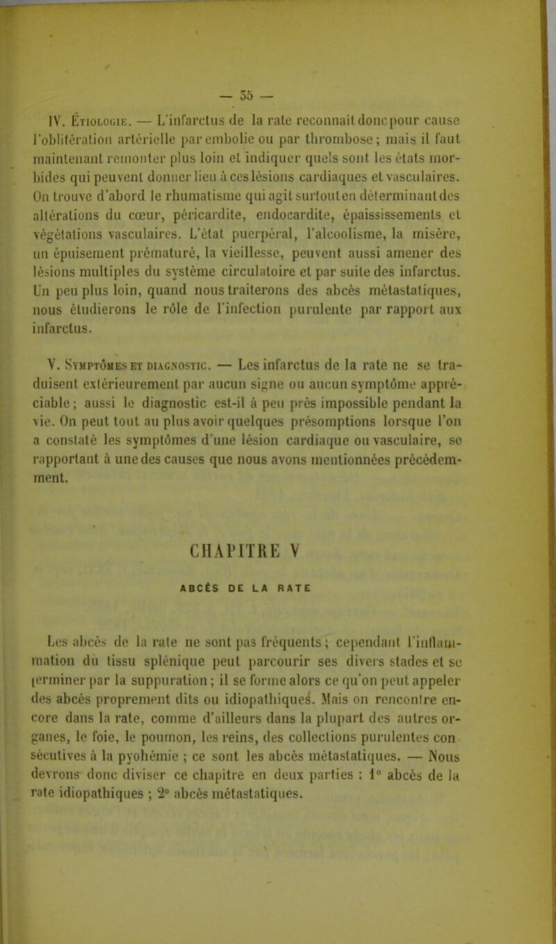 IV. Étiologik. — L'infarctus de la raie reconnaît donc pour cause l'oblitération artérielle par embolie ou par thrombose; mais il faut maintenant remonter plus loin et indiquer quels sont les états mor- bides qui peuvent donner lieu à ces lésions cardiaques et vasculaires. On trouve d'abord le rhumatisme qui agit surloulen déterminant des altérations du cœur, pôricardite, endocardite, épaississements et végétations vasculaires. L'état puerpéral, l'alcoolisme, la misère, un épuisement prématuré, la vieillesse, peuvent aussi amener des lésions multiples du système circulatoire et par suite des infarctus. Un peu plus loin, quand nous traiterons des abcès métastatiques, nous étudierons le rôle de l'infection purulente par rapport aux infarctus. V. Symptômes et diagnostic. — Les infarctus de la rate ne se tra- duisent extérieurement par aucun signe ou aucun symptôme appré- ciable ; aussi le diagnostic est-il à peu près impossible pendant la vie. On peut tout au plus avoir quelques présomptions lorsque l'on a constaté les symptômes d'une lésion cardiaque ou vasculaire, so rapportant à une des causes que nous avons mentionnées précédem- ment. CHAPITRE V ABCÈS DE LA RATE Les abcès de la rate ne sont pas fréquents ; cependant l'inflam- mation du tissu splénique peut parcourir ses divers stades et se terminer par la suppuration ; il se forme alors ce qu'on peut appeler des abcès proprement dits ou idiopathiques. Mais on rencontre en- core dans la rate, comme d'ailleurs dans la plupart des autres or- ganes, le foie, le poumon, les reins, des collections purulentes con sècutives à la pyohémie ; ce sont les abcès métastatiques. — Nous devrons donc diviser ce chapitre en deux parties : 1° abcès de la rate idiopathiques ; 2° abcès métastatiques.