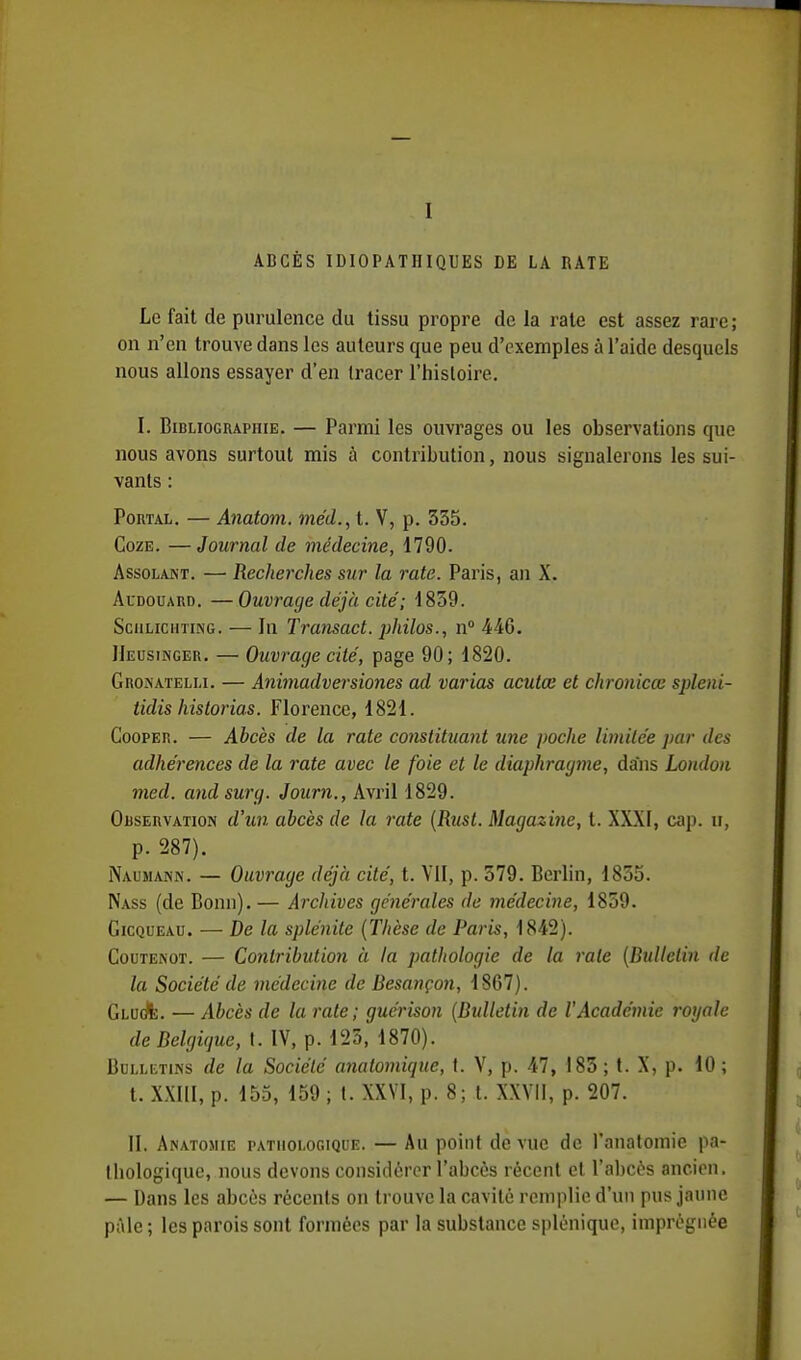 ABCÈS IDIOPATIIIQUES DE LA RATE Le fait de purulence du tissu propre de la rate est assez rare ; on n'en trouve dans les auteurs que peu d'exemples à l'aide desquels nous allons essayer d'en tracer l'histoire. I. Bibliographie. — Parmi les ouvrages ou les observations que nous avons surtout mis à contribution, nous signalerons les sui- vants : Portal. — Anatom. méd., t. V, p. 335. Coze. —Journal de médecine, 1790. Assolant. — Recherches sur la rate. Paris, an X. Audouard. —Ouvrage déjà cité; 1839. Sciilichting. — In Transact. philos., n° 446. JIeusinger. — Ouvrage cité, page 90; 1820. Gronatelli. — Animadversiones ad varias aculœ et chronicœ spleui- tidis hislorias. Florence, 1821. Gooper. — Abcès de la rate constituant une poche limitée par des adhérences de la rate avec le foie et le diaphragme, dans London med. andsurg. Journ., Avril 1829. Observation d'un abcès de la rate (Rtist. Magazine, t. XXXI, cap. n, p. 287). Naumann. — Ouvrage déjà cité, t. Vil, p. 579. Berlin, 1855. Nass (de Bonn). — Archives générales de médecine, 1859. Gicqueau. — De la splénite (Thèse de Paris, 1842). Coutenot. — Contribution à la pathologie de la raie (Bulletin de la Société de médecine de Besançon, 1867). Gluc/e. — Abcès de la rate; guérison (Bulletin de l'Académie royale de Belgique, t. IV, p. 125, 1870). Bulletins de la Société anatomiqne, t. V, p. 47, 183 ; t. X, p. 10 ; t. XXIII, p. 155, 159 ; t. XXVI, p. 8; t. XXVII, p. 207. II. Anatojiie pathologique. — Au point de vue de l'anatomie pa- thologique, nous devons considérer l'abcès récent et l'abcès ancien. — Dans les abcès récents on trouve la cavité remplie d'un pus jaune pâle ; les parois sont formées par la substance splénique, imprégnée