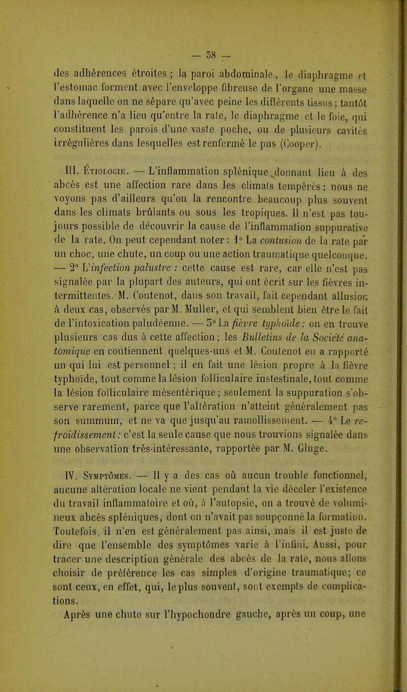 des adhérences étroites ; la paroi abdominale, le diaphragme et l'estomac forment avec l'enveloppe fibreuse de l'organe une masse dans laquelle on ne sépare qu'avec peine les différents tissus ; tantôt l'adhérence n'a lieu qu'entre la raie, le diaphragme et le foie, qui constituent les parois d'une vaste poche, ou de plusieurs cavités irréguliéres dans lesquelles est renfermé le pus (Cooper). III. Étiologie. — L'inflammation splénique.donnant lieu à des abcès est une affection rare dans les climals tempérés ; nous ne voyons pas d'ailleurs qu'on la rencontre beaucoup plus souvent dans les climals brûlants ou sous les tropiques. 11 n'est pas tou- jours possible de découvrir la cause de l'inflammation suppurative de la rate. On peut cependant noter: i° La contusion de la rate par un choc, une chute, un coup ou une action traumalique quelconque. — 2° L'infection palustre : celte cause est rare, car elle n'est pas signalée par la plupart des auteurs, qui ont écrit sur les fièvres in- termittentes. M. C.outenot, dans son travail, fait cependant allusion, à deux cas, observés par M. Muller, et qui semblent bien être le fait de l'intoxication paludéenne. — 5° La fièvre typhoïde: on en trouve plusieurs cas dus à celte affection; les Bulletins de la Société ana- tomique en contiennent quelques-uns et M. Coulenot en a rapporté un qui lui est personnel ; il en fait une lésion propre à la fièvre typhoïde, tout comme la lésion folliculaire instestinale.tout comme la lésion folliculaire mésentérique ; seulement la suppuration s'ob- serve rarement, parce que l'altération n'atteint généralement pas son summum, et ne va que jusqu'au ramollissement. — 4° Le re- froidissement: c'est la seule cause que nous trouvions signalée dans une observation très-intéressante, rapportée par M. Gluge. IV. Symptômes. — 11 y a des cas où aucun trouble fonctionnel, aucune altération locale ne vient pendant la vie déceler l'existence du travail inflammatoire et où, à l'autopsie, on a trouvé de volumi- neux abcès spléniques, dont on n'avait pas soupçonné la formation. Toutefois, il n'en est généralement pas ainsi, mais il est juste de dire que l'ensemble des symptômes varie à l'infini. Aussi, pour tracer une description générale des abcès de la rate, nous allons choisir de préférence les cas simples d'origine traumatique; ce sont ceux, en effet, qui, le plus souvent, sont exempts de complica- tions. Après une chute sur l'hypochondre gauche, après un coup, une