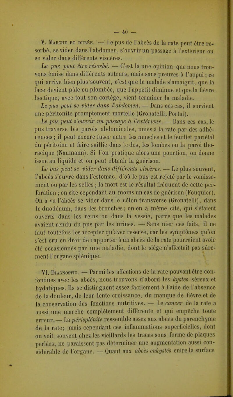 - -40 - V. Marche et durée. ■— Le pus de l'abcès de la rate peut être ré- sorbé, se vider dans l'abdomen, s'ouvrir un passage à l'extérieur ou se vider dans différents viscères. Le pus peut être résorbé. — C'est là une opinion que nous trou- vons émise dans différents auteurs, mais sans preuves à l'appui ; ce qui arrive bien plus souvent, c'est que le malade s'amaigrit, que la face devient pâle ou plombée, que l'appétit diminue et que la fièvre bectique, avec tout son cortège, vient terminer la maladie. Le pus peut se vider dans l'abdomen. — Dans ces cas, il survient une péritonite promptement mortelle (Gronatelli, Portai). Le pus peut s'ouvrir un passage à l'extérieur. — Dans ces cas, le pus traverse les parois abdominales, unies à la rate par des adhé- rences ; il peut encore fuser entre les muscles et le feuillet pariétal du péritoine et faire saillie dans le dos, les lombes ou la paroi tho- racique (Naumann). Si l'on pratique alors une ponction, on donne issue au liquide et on peut obtenir la guérison. Le pus peut se vider dans différents viscères. — Le plus souvent, l'abcès s'ouvre dans l'estomac, d'où le pus est rejeté par le vomisse- ment ou par les selles ; la mort est le résultat fréquent de cette per- foration ; on cite cependant au moins un cas de guérison (Fouquier). On a vu l'abcès se vider dans le côlon transverse (Gronatelli), dans le duodénum, daus les bronches; on en a même cité, qui s'étaient ouverts dans les reins ou clans la vessie, parce que les malades avaient rendu du pus par les urines. — Sans nier ces faits, il ne faut toutefois les accepter qu'avec réserve, car les symptômes qu'on s'est cru en droit de rapporter à un abcès de la rate pourraient avoir été occasionnés par une maladie, dont le siège n'affectait pas sûre- ment l'organe splénique. VI. Diagnostic. — Parmi les affections de la rate pouvant être con- fondues avec les abcès, nous trouvons d'abord les kystes séreux et hydatiques. Ils se distinguent assez facilement à l'aide de l'absence de la douleur, de leur lente croissance, du manque de fièvre et de la conservation des fonctions nutritives. — Le cancer de la rate a aussi une marche complètement différente et qui empêche toute erreur.— La périsplénite ressemble assez aux abcès du parenchyme de la rate; mais cependant ces inflammations superficielles, dont on voit souvent chez les vieillards les traces sous forme de plaques perlées, ne paraissent pas déterminer une augmentation aussi con- sidérable de l'organe. — Quant aux abcès enkystés enlrela surface