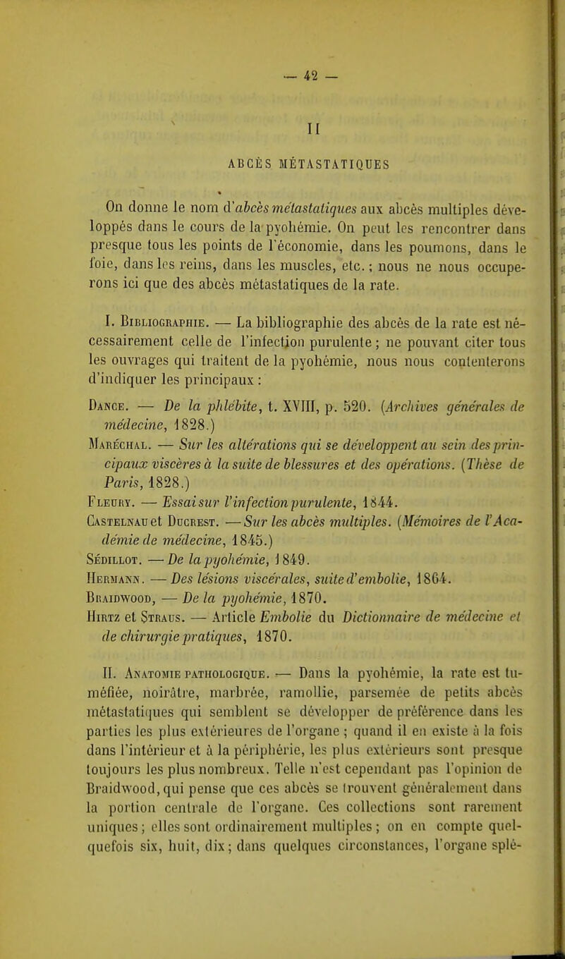 II ABCÈS MÉTASTATIQUES * On donne le nom d'abcès métastaiiques aux abcès multiples déve- loppés dans le cours de la pyohémie. On peut les rencontrer dans presque tous les points de l'économie, dans les poumons, dans le foie, dans les reins, dans les muscles, etc. ; nous ne nous occupe- rons ici que des abcès métaslatiques de la rate. I. Bibliographie. — La bibliographie des abcès de la rate est né- cessairement celle de l'infection purulente ; ne pouvant citer tous les ouvrages qui traitent de la pyohémie, nous nous contenterons d'indiquer les principaux : Dance. — De la phlébite, t. XVIII, p. 520. {Archives générales de médecine, 1828.) Maréchal. — Sur les altérations qui se développent au sein des prin- cipaux viscères à la suite de blessures et des opérations. (Thèse de Paris, 1828.) Fleury. — Essaisur l'infection purulente, 1844. Castelnau et Dccrest. —Sur les abcès multiples. (Mémoires de l'Aca- démie de médecine, 1845.) Sédillot. —De la pyohémie, 1849. Hermaniv. —Des lésions viscérales, suite aembolie, 1864. Biiaidwood, — De la pyohémie, 1870. Hirtz et Straus. — Article Embolie du Dictionnaire de médecine et de chirurgie pratiques, 1870. II. Anatomie pathologique. — Dans la pyohémie, la rate est tu- méfiée, noirâtre, marbrée, ramollie, parsemée de petits abcès métaslatiques qui semblent se développer de préférence dans les parties les plus extérieures de l'organe ; quand il en existe à la fois dans l'intérieur et à la périphérie, les plus extérieurs sont presque toujours les plus nombreux. Telle n'est cependant pas l'opinion de Braidwood, qui pense que ces abcès se trouvent généralement dans la portion centrale de l'organe. Ces collections sont rarement uniques ; elles sont ordinairement multiples ; on en compte quel- quefois six, huit, dix; dans quelques circonstances, l'organe splé-