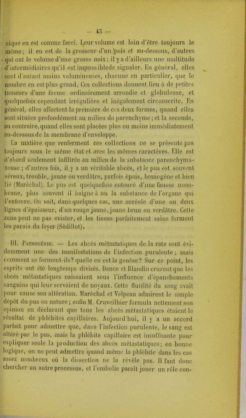 nique en esl comme farci. Leur volume est loin d'être toujours le même ; il eu est de la grosseur d'un pois et au-dessous, d'autres i qui ont le volume d'une grosse noix; il y a d'ailleurs une multitude i d'intermédiaires qu'il est impossiblede signaler. En général, elles sont d'aulant moins volumineuses, chacune en particulier, que le nombre en est plus grand. Ces collections donnent lieu à de petites tumeurs d'une forme ordinairement arrondie et globuleuse, et quelquefois cependant irréguliére et inégalement circonscrite. En général, elles affectent la première de ci s deux formes, quand elles sont situées profondément au milieu du parenchyme ; et la seconde, au contraire, quand elles sont placées plus ou moins immédiatement au-dessous de la membrane d'enveloppe. La matière que renferment ces collections ne se présente pas toujours sous le môme état et avec les mêmes caractères. Elle est d'abord seulement infiltrée au milieu de la substance parenchyma- teuse ; d'autres fois, il y a un véritable abcès, et le pus est souvent séreux, trouble, jaune ou verdàtre, parfois épais, homogène et bien lié (Maréchal). Le pus est quelquefois entouré d'une fausse mem- brane, plus souvent il baigne à nu la subslance de l'organe qui l'entoure. On voit, dans quelques cas, une auréole d'une ou deux lignes d'épaisseur, d'un rouge jaune,jaune brun ou verdiUre. Celle zone peut ne pas exister, et les tissus parfaitement sains forment les parois du foyer (Sédillot). III. P.vnioGÉMK. — Les abcès métastatiques de la rate sont évi- demment une. des manifestations de l'infection purulente ; mais comment se forment-ils? quelle en est la genèse? Sur ce point, les esprits ont été longtemps divisés. Dance et Dlandin crurent que les abcès métastatiques naissaient sous l'influence d'épanchements sanguins qui leur servaient de noyaux. Cette fluidité du sang avait pour cause son altération. Maréchal et Velpeau admirent le simple dépôt du pus en nature ; enfin M. Cruveilbier formula nettement son opinion en déclarant que tous les abcès métastatiques étaient le résultat de phlébites capillaires. Aujourd'hui, il y a un accord parlait pour admettre que, dans l'infection purulente, le sang est altéré par le pus, mais la phlébite capillaire est insuffisante pour expliquer seule la production des abcès métastatiques; en bonne logique, on ne peut admettre quand même la phlébite dans les cas assez nombreux où la dissection ne la révèle pas. 11 faut donc chercher un autre processus, et l'embolie parait jouer un rôle con-