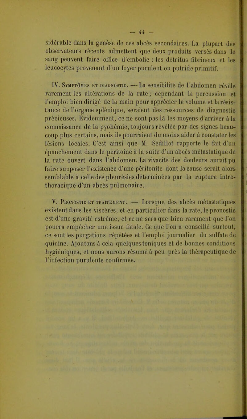sidérable dans la genèse de ces abcès secondaires. La plupart des observateurs récents admettent que deux produits versés dans le sang peuvent faire office d'embolie : les détritus fibrineux et les leucocytes provenant d'un foyer purulent ou putride primitif. IV. Symptômes et diagnostic. —La sensibilité de l'abdomen révèle rarement les altérations de la rate ; cependant la percussion et l'emploi bien dirigé de la main pour apprécier le volume et la résis- tance de l'organe splénique, seraient des ressources de diagnostic précieuses. Évidemment, ce ne sont pas là les moyens d'arriver à la connaissance de la pyohémie, toujours révélée par des signes beau- coup plus certains, mais ils pourraient du moins aider à constater les lésions locales. C'est ainsi que M. Sédillot rapporte le fait d'un épanebement dans le péritoine à la suite d'un abcès mélaslatiquedc la rate ouvert dans l'abdomen. La vivacité des douleurs aurait pu faire supposer l'existence d'une péritonite dont la cause serait alors semblable à celle des pleurésies déterminées par la rupture intra- tboracique d'un abcès pulmonaire. V. Pronostic et traitement. — Lorsque des abcès métaslatiques existent dans les viscères, et en particulier dans la rate, le pronostic est d'une gravité extrême, et ce ne sera que bien rarement que l'on pourra empêcber une issue fatale. Ce que l'on a conseillé surtout, ce sont les purgations répétées et l'emploi journalier du sulfate de quinine. Ajoutons à cela quelques toniques et de bonnes conditions hygiéniques, et nous aurons résumé à peu près la thérapeutique de l'infection purulente confirmée.
