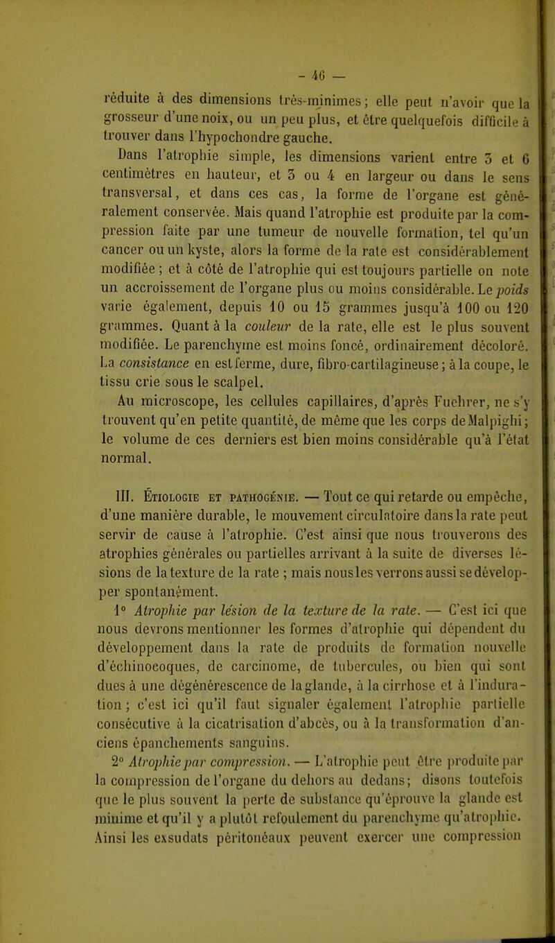 - 40 — réduite à des dimensions très-minimes ; elle peut n'avoir que la grosseur d'une noix, ou un peu plus, et être quelquefois difficile à trouver dans l'hypochondre gauche. Dans l'atrophie simple, les dimensions varient entre 5 et 6 centimètres en hauteur, et 3 ou 4 en largeur ou dans le sens transversal, et dans ces cas, la forme de l'organe est géné- ralement conservée. Mais quand l'atrophie est produite par la com- pression faite par une tumeur de nouvelle formation, tel qu'un cancer ou un kyste, alors la forme de la rate est considérablement modifiée ; et à côté de l'atrophie qui est toujours partielle on note un accroissement de l'organe plus ou moins considérable. Le poids varie également, depuis 10 ou 15 grammes jusqu'à 100 ou 120 grammes. Quant à la couleur de la rate, elle est le plus souvent modifiée. Le parenchyme est moins foncé, ordinairement décoloré. La consistance en est ferme, dure, fibro-cartilagineuse ; à la coupe, le tissu crie sous le scalpel. Au microscope, les cellules capillaires, d'après Fuchrer, ne s'y trouvent qu'en petite quantité, de même que les corps deMalpighi ; le volume de ces derniers est bien moins considérable qu'à l'étal normal. III. Étiologie et pathogénie.—Tout ce qui retarde ou empêche, d'une manière durable, le mouvement circulatoire dans la rate peut servir de cause à l'atrophie. C'est ainsi que nous trouverons des atrophies générales ou partielles arrivant à la suite de diverses lé- sions de la texture de la rate ; mais nousles verrons aussi se dévelop- per spontanément. 1° Atrophie par lésion de la texture de la rate. — C'est ici que nous devrons mentionner les formes d'atrophie qui dépendent du développement dans la rate de produits de formation nouvelle d'échinocoques, de carcinome, de tubercules, ou bien qui sont ducs à une dégénérescence de la glande, à la cirrhose et à l'indura- tion ; c'est ici qu'il faut signaler également l'atrophie partielle consécutive à la cicatrisation d'abcès, ou à la transformation d'an- ciens épanchements sanguins. 2° Atrophie par compression. — L'atrophie peut être produite par la compression de l'organe du dehors au dedans; disons toutefois que le plus souvent la perte de substance qu'éprouve la glande est minime et qu'il y a plutôt refoulement du parenchyme qu'atrophie Ainsi les exsudats pèritonôaux peuvent exercer une compression