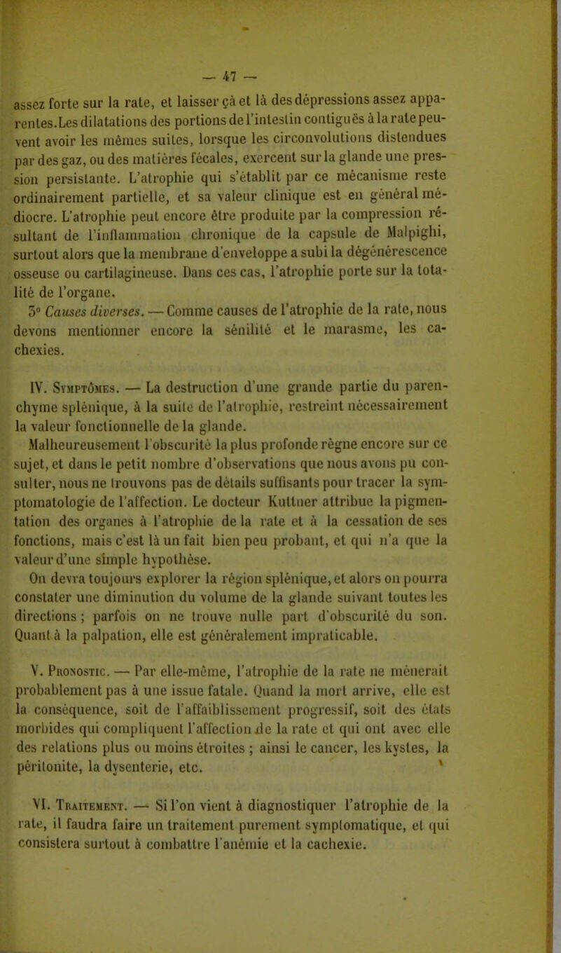assez forte sur la rate, et laisser çà et là des dépressions assez appa- rentes.Lcs dilatations des portions de L'intestin contiguës à la rate peu- vent avoir les mêmes suites, lorsque les circonvolutions distendues par des gaz, ou des matières fécales, exercent sur la glande une pres- sion persistante. L'atrophie qui s'établit par ce mécanisme reste ordinairement partielle, et sa valeur clinique est en général mé- diocre. L'atrophie peut encore être produite par la compression ré- sultant de l'inflammation chronique de la capsule de Malpighi, surtout alors que la membrane d'enveloppe a subi la dégénérescence osseuse ou cartilagineuse. Dans ces cas, l'atrophie porte sur la tota- lité de l'organe. 5° Causes diverses. — Comme causes de l'atrophie de la rate, nous devons mentionner encore la sénilité et le marasme, les ca- chexies. IV. Symptômes. — La destruction d'une grande partie du paren- chyme splènique, à la suite de l'atrophie, restreint nécessairement la valeur fonctionnelle de la glande. Malheureusement l'obscurité la plus profonde règne encore sur ce sujet, et dans le petit nombre d'observations que nous avons pu con- sulter, nous ne trouvons pas de détails suflisants pour tracer la sym- ptomatologie de l'affection. Le docteur Kutlner attribue la pigmen- tation des organes à l'atrophie de la rate et à la cessation de ses fonctions, mais c'est là un fait bien peu probant, et qui n'a que la valeur d'une simple hypothèse. On devra toujours explorer la région splènique, et alors on pourra constater une diminution du volume de la glande suivant toutes les directions ; parfois on ne trouve nulle part d'obscurité du son. Quant à la palpation, elle est généralement impraticable. V. Phosostic. — Par elle-même, l'atrophie de la rate ne nièner;iil probablement pas à une issue fatale. Quand la mort arrive, elle est la conséquence, soit de l'affaiblissement progressif, soit des états morbides qui compliquent l'affection xle la rate et qui ont avec elle des relations plus ou moins étroites ; ainsi le cancer, les kystes, la péritonite, la dysenterie, etc. VI. Traitement. — Si l'on vient à diagnostiquer l'atrophie de la rate, il faudra faire un traitement purement symptomatique, et qui consistera surtout à combattre l'anémie et la cachexie.