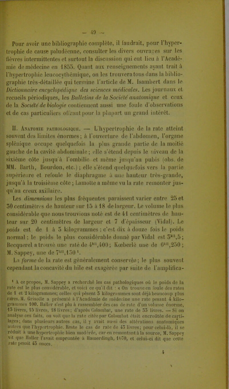 Pour avoir une bibliographie complète, il faudrait, pour l'hyper- trophie de cause paludéenne, consulter les divers ouvrage? sur les fièvres intermittentes et surtout la discussion qui eut lieu à l'Acadé- mie de médecine en 1855. Quant aux renseignements ayant trait à l'hypertrophie leucocythémique, on les trouvera tous dans la biblio- graphie très-détaillée qui termine l'article de M. Isambert dans le Dictionnaire encyclopédique des sciences médicales. Les journaux et recueils périodiques, les Bulletins de la Société anatomique et ceux delà Société de biologie contiennent aussi une foule d'observations et de cas particuliers offrant pour la plupart un grand intérêt. II. Anatomie pathologique. — L hypertrophie de la rate atteint souvent des limites énormes; à l'ouverture de l'abdomen, l'organe splénique occupe quelquefois la plus grande partie de la moitié gauche delà cavité abdominale; elle s'étend depuis le niveau de la sixième côte jusqu'à l'ombilic et même jusqu'au pubis (obs. de MM. liarlh, Bourdon, etc.) ; elle s'élend quelquefois vers la partie supérieure et refoule le diaphragme à une hauteur très-grande, jusqu'à la troisième côte ; Lauiolte a même vu la rate remonter jus- qu'au creux axillaiiv. Les dimensions les plus fréquentes paraissent varier entre 25 et 50 centimètres de hauteur sur 15 à 18 de largeur. Le volume le plus considérable que nous trouvions noté est de 41 centimètres de hau- teur sur 20 centimètres de largeur et 7 d'épaisseur (Vidal). Le poids est de I à 5 kilogrammes ; c'est dix à douze fois le poids normal; le poids le plus considérable donné par Vidal est o*^; Becquerel a trouvé une raté de 4k,400; Koeberlé une de 0k,250; M. Sappey, une de 7k,l~>0 l. La forme de la rate est généralement conservée; le plus souvent cependant la concavité du bile est exagérée par suite de l'amplifica- 1 A ce propos, M. Sappey a recherché les cas pathologiques où le poids de la raie est le plus considérable, et voici ce qu'il dit : « On trouve en (ouïe des rates de 1 et '2 kilogrammes; celles qui pèsent 3 kilogrammes sont déjà beaucoup plus raves. Jl. Grisolle a présenté à l'Académie de médecine une rate pesant 4 kilo- grammes 100. Daller s'est plu à rassembler des cas de rate d'un volume énorme, 43 livres, 15 livres, 18 livres; d'après i'.olombal, une rate de 33 livres. — Si on analyse ces faits, on voit que la rate citée par Colomliat était encroûtée de carti- lages; dans plusieurs autres cas, il y avait au^si des altérations anatomiques outres que l'hypertrophie, Reste le cas de rate de 43 livres; pour celui-là, il se réduit à une hypertrophie bien modérée, car en remontant à la source, M. Sappey vit que llaller l'avait empruntée à llamcrdingh, \ h'0, et celui-ci dit que cette rate pesait 43 onces. 4