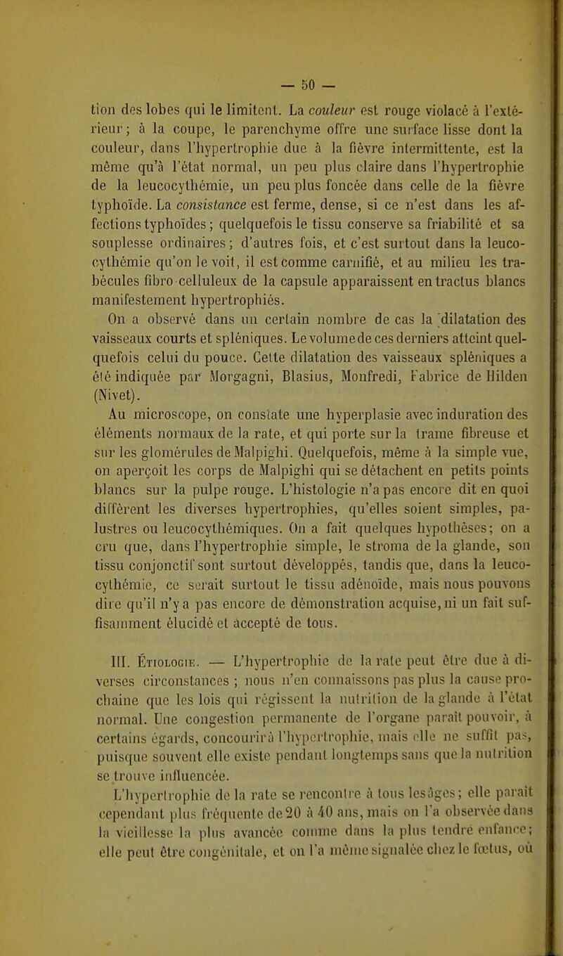 tion des lobes qui le limitent. La couleur est rouge violacé à l'exté- rieur ; à la coupe, le parenchyme offre une surface lisse dont la couleur, dans l'hypertrophie due à la fièvre intermittente, est la même qu'à l'état normal, un peu plus claire dans l'hypertrophie de la leucocylhémie, un peu plus foncée dans celle de la fièvre typhoïde. La consistance est ferme, dense, si ce n'est dans les af- fections typhoïdes ; quelquefois le tissu conserve sa friabilité et sa souplesse ordinaires; d'autres fois, et c'est surtout dans la leuco- cythémie qu'on le voit, il est comme carnifié, et au milieu les tra- bécules fibro celluleux de la capsule apparaissent entractus blancs manifestement hypertrophiés. On a observé dans un certain nombre de cas la dilatation des vaisseaux courts et spléniques. Le volumede ces derniers atteint quel- quefois celui du pouce. Cette dilatation des vaisseaux spléniques a élé indiquée par Morgagni, Blasius, Monfredi, Fabrice de llilden (Nivet). Au microscope, on constate une hyperplasie avec induration des éléments normaux de la rate, et qui porte sur la trame fibreuse et sur les glomérules de Malpighi. Quelquefois, même à la simple vue, on aperçoit les corps de Malpighi qui se détachent en petits points blancs sur la pulpe rouge. L'histologie n'a pas encore dit en quoi diffèrent les diverses hypertrophies, qu'elles soient simples, pa- lustres ou leucocythémiques. On a fait quelques hypothèses; on a cru que, dans l'hypertrophie simple, le stroma de la glande, son tissu conjonclif sont surtout développés, tandis que, dans la leuco- cylhémie, ce serait surtout le tissu adénoïde, mais nous pouvons dire qu'il n'y a pas encore de démonstration acquise, ni un fait suf- fisamment élucidé et accepté de tous. III. Étiologie. — L'hypertrophie de la rate peut être due à di- verses circonstances ; nous n'en connaissons pas plus la cause pro- chaine que les lois qui régissent la nutrition de la glande à l'état normal. Une congestion permanente de l'organe parait pouvoir, à certains égards, concourirù l'hypertrophie, mais elle ne suffit pas, puisque souvent elle existe pendant longtemps sans que la nutrition se trouve influencée. L'hypertrophie de la rate se rencontre à tous lesages; elle parait cependant plus fréquente de 20 à 40 ans, mais on l'a observée dans la vieillesse la plus avancée comme dans la plus tendre enfance; elle peut être congénitale, et on l'a même signalée chez le fœtus, où
