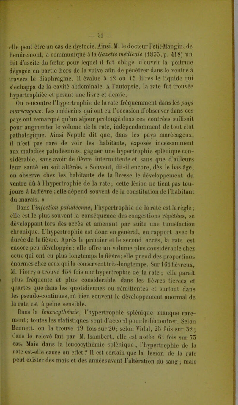 tlle peut être un cas de dyslocie. Ainsi, M. le docteur Pelit-Mangin, de Ilemiremont, a communiqué à la Gazette médicale (1855, p. 418) un fait d'ascite du fœtus pour lequel il fut obligé d'ouvrir la poitrine dégagée en partie hors de la vulve afin de pénétrer dans le ventre à travers le diaphragme. Il évalue à 12 ou 15 litres le liquide qui s'échappa de la cavité abdominale. A l'autopsie, la rate fut trouvée hypertrophiée et pesant une livre et demie. On rencontre l'hypertrophie de la rate fréquemment dans les pays marécageux. Les médecins qui ont eu l'occasion d'observer dans ces pays ont remarqué qu'un séjour prolongé dans ces contrées suffisait pour augmenter le volume de la rate, indépendamment de tout état pathologique. Ainsi Nepple dit que, dans les pays marécageux, il n'est pas rare de voir les habitants, exposés incessamment aux maladies paludéennes, gagner une hypertrophie splénique con- sidérable, sans avoir de fièvre intermittente et sans que d'ailleurs leur santé en soit altérée. « Souvent, dit-il encore, dès le bas âge, on observe chez les habitants de la Bresse le développement du ventre dû à l'hypertrophie de la rate; cette lésion ne tient pas tou- jours à la fièvre ; elle dépend souvent de la constitution de l'habitant du marais. » Dans Xinfection paludéenne, l'hypertrophie de la rate est larègle; elle est le plus souvent la conséquence des congestions répétées, se développant lors des accès et amenant par suite une tuméfac tion chronique. L'hypertrophie est donc en général, en rapport avec la durée de la fièvre. Après le premier et le second accès, la rate est encore peu développée ; elle offre un volume plus considérable chez ceux qui ont eu plus longtemps la fièvre; elle prend des proportions énormes chez ceux qui la conservent très-longtemps. Sur 161 fiévreux, M. Pîorrj a trouvé loi lois une hypertrophie de la rate ; elle parait plus fréquente et plus considérable dans les lièvres tierces et quartes que dans les quotidiennes ou rémittentes et surtout dans les pseudo-continues,où bien souvent le développement anormal de la rate est à peine sensible. Dans la leucocylliémie, l'hypertrophie splénique manque rare- ment; toutes les statistiques sont d'accord pour ledémontrer. Selon Bennett, on la trouve 19 fois sur 20; selon Vidal, 25 fois sur 5*2 ; 1 ans le relevé fait par M. Isambert, elle est notée 61 fois sur 73 cas. Mais dans la leucocythèmie splénique , l'hypertrophie de la rate est-elle cause ou effet? Il est certain que la lésion de la rate peut exister des mois et des années avant l'altération du sang ; mais