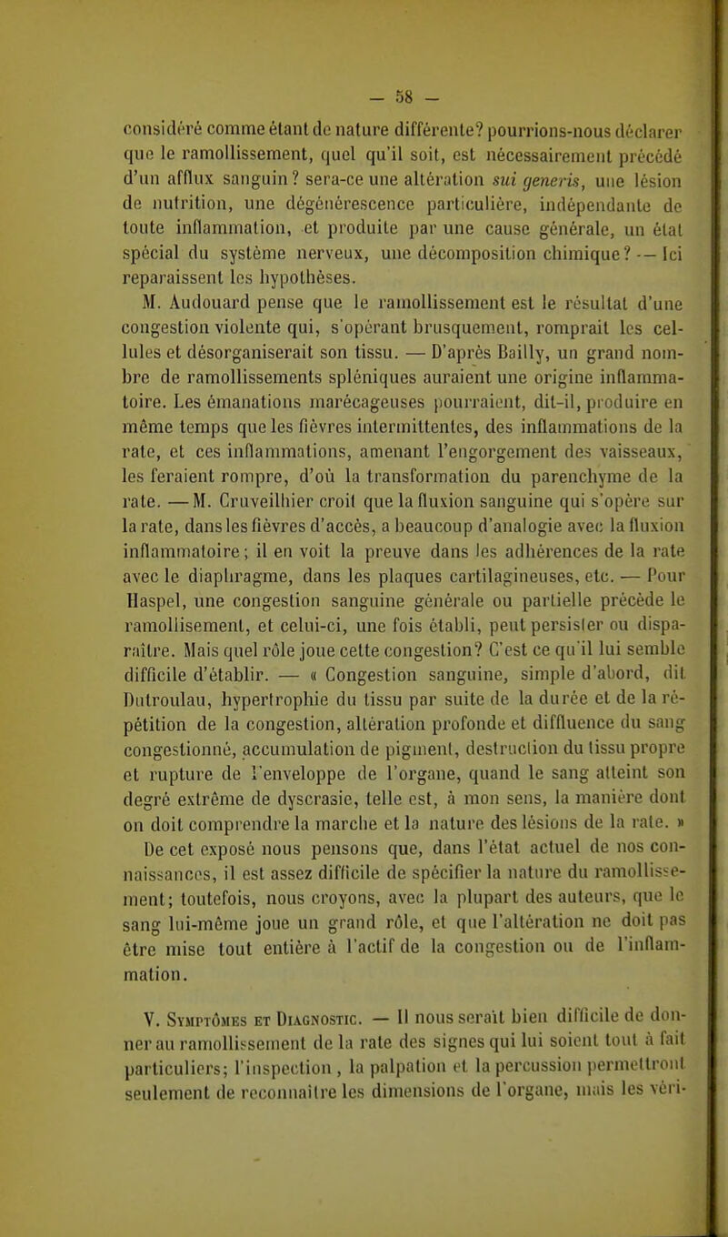 - 58 - considéré comme étant de nature différente? pourrions-nous déclarer que le ramollissement, quel qu'il soit, est nécessairement précédé d'un afflux sanguin ? sera-ce une altération sui generis, une lésion de nutrition, une dégénérescence particulière, indépendante de toute inflammation, et produite par une cause générale, un état spécial du système nerveux, une décomposition chimique?-—Ici reparaissent les hypothèses. M. Audouard pense que le ramollissement est le résultat d'une congestion violente qui, s'opérant brusquement, romprait les cel- lules et désorganiserait son tissu. — D'après Bailly, un grand nom- bre de ramollissements spléniques auraient une origine inflamma- toire. Les émanations marécageuses pourraient, dit-il, produire en même temps que les fièvres intermittentes, des inflammations de la rate, et ces inflammations, amenant l'engorgement des vaisseaux, les feraient rompre, d'où la transformation du parenchyme de la rate. —M. Cruveilliier croit que la fluxion sanguine qui s'opère sur la rate, dans les fièvres d'accès, a beaucoup d'analogie avec la fluxion inflammatoire; il en voit la preuve dans les adhérences de la rate avec le diaphragme, dans les plaques cartilagineuses, etc. — Pour Haspel, une congestion sanguine générale ou partielle précède le ramoliisemenl, et celui-ci, une fois établi, peut persisler ou dispa- raître. Mais quel rôle joue cette congestion? C'est ce qu'il lui semble difficile d'établir. — « Congestion sanguine, simple d'abord, dit Dtilroulau, hypertrophie du tissu par suite de la durée et de la ré- pétition de la congestion, altération profonde et diffluence du sang congestionné, accumulation de pigment, destruction du tissu propre et rupture de l'enveloppe de l'organe, quand le sang atteint son degré extrême de dyscrasie, telle est, à mon sens, la manière dont on doit comprendre la marche et la nature des lésions de la rate. » De cet exposé nous pensons que, dans l'état actuel de nos con- naissances, il est assez difficile de spécifier la nature du ramollisse- ment; toutefois, nous croyons, avec la plupart des auteurs, que le sang lui-même joue un grand rôle, et que l'altération ne doit pas être mise tout entière à l'actif de la congestion ou de l'inflam- mation. V. Symptômes et Diagnostic. — Il nous serait bien difficile de don- nerai! ramollissement de la rate des signes qui lui soient tout à fait particuliers; l'inspection , la palpation et la percussion permettront seulement de reconnaître les dimensions de l'organe, mais les vèn-