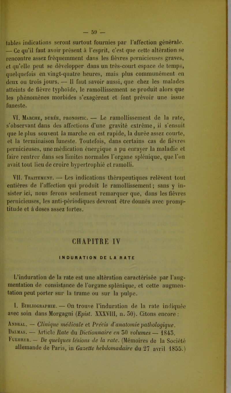 — o'.l — labiés indications seront surtout fournies par l'affection générale. — Ce qu'il faut avoir présent à l'esprit, c'est que cette altération se rencontre assez fréquemment dans les fièvres pernicieuses graves, et qu'elle peut se développer dans un très-court espace de temps, quelquefois en vingt-quatre heures, mais plus communément on deux ou trois jours. — 11 faut savoir aussi, que chez les malades atteints de fièvre typhoïde, le ramollissement se produit alors que les phénomènes morbides s'exagèrent et font prévoir une issue funeste. VI. Marche, durée, pronostic. — Le ramollissement de la rate, s'observant dans des affections d'une gravité extrême, il s'ensuit que le plus souvent la marche en est rapide, la durée assez courte, et la terminaison funeste. Toutefois, dans certains cas de fièvres pernicieuses, une médication énergique a pu enrayer la maladie et faire rentrer dans ses limites normales l'organe splénique, que l'on avait tout lieu de croire hypertrophié et ramolli. VII. Traitement. — Les indications thérapeutiques relèvent tout entières de l'affection qui produit le ramollissement; sans y in- sister ici, nous ferons seulement remarquer que, dans les fièvres pernicieuses, les anti-périodiques devront être donnés avec promp- titude et à doses assez fortes. CHAPITRE ÏV INDURATION DE LA RATE L'induration de la rate est une altération caractérisée par l'aug- mentation de consistance de l'organe splénique, et cette augmen- tation peut porter sur la trame ou sur la pulpe. I. Bibliographie. — On trouve l'induration de la rate indiquée avec soin dans Morgagni (Epist. XXXVIII, n. 50). Citons encore : Asdiul. — Clinique médicale et Précis d'analomie patliologique. Dai.mas. — Article Haie du Dictionnaire en 30 volumes — 1843. Fleurer. — De quelques lésions de la rate. (Mémoires de la Société allemande de Paris, in Gazette hebdomadaire du 27 avril 1855.1