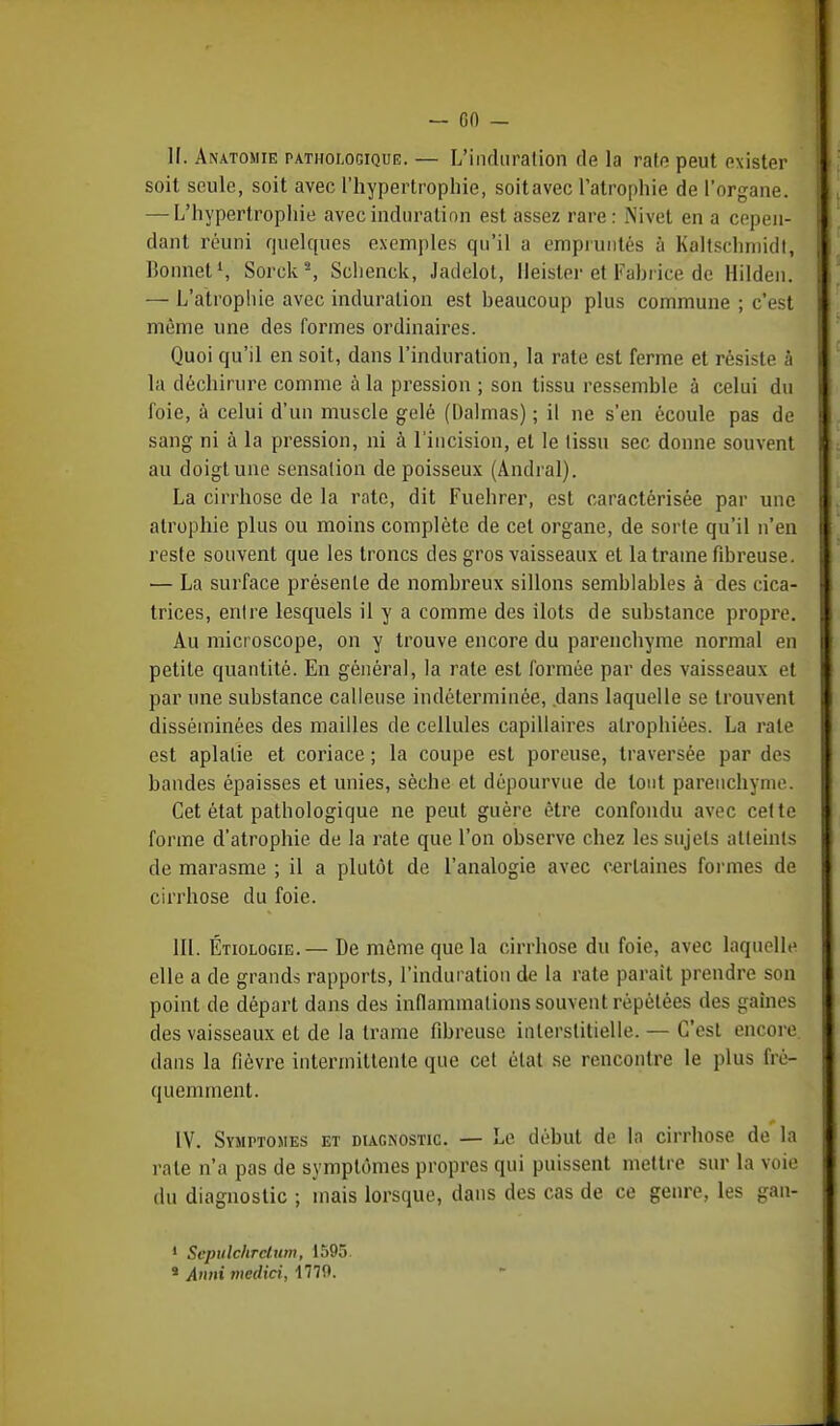 1!. Anatomie pathologique. — L'indu ration de la rate peut exister soit seule, soit avec l'hypertrophie, soitavec l'atrophie de l'organe. — L'hypertrophie avec induration est assez rare: Nivet en a cepen- dant réuni quelques exemples qu'il a empruntés à Kaltscbmidt, Bonnet1, Sorcks, Sclienck, Jadelot, lleister et Fabrice de Hilden. — L'atrophie avec induration est beaucoup plus commune ; c'est même une des formes ordinaires. Quoi qu'il en soit, dans l'induration, la rate est ferme et résiste à la déchirure comme à la pression ; son tissu ressemble à celui du foie, à celui d'un muscle gelé (Dalmas) ; il ne s'en écoule pas de sang ni à la pression, ni à l'incision, et le lissu sec donne souvent au doigt une sensation de poisseux (Andral). La cirrhose de la rate, dit Fuehrer, est caractérisée par une atrophie plus ou moins complète de cet organe, de sorte qu'il n'en reste souvent que les troncs des gros vaisseaux et la trame fibreuse. — La surface présente de nombreux sillons semblables à des cica- trices, entre lesquels il y a comme des îlots de substance propre. Au micr oscope, on y trouve encore du parenchyme normal en petite quantité. En général, la rate est formée par des vaisseaux et par une substance calleuse indéterminée, dans laquelle se trouvent disséminées des mailles de cellules capillaires atrophiées. La rate est aplatie et coriace ; la coupe est poreuse, traversée par des bandes épaisses et unies, sèche et dépourvue de tout parenchyme. Cet état pathologique ne peut guère être confondu avec cette forme d'atrophie de la rate que l'on observe chez les sujets atteints de marasme ; il a plutôt de l'analogie avec certaines formes de cirrhose du foie. III. Étiologie.— De même que la cirrhose du foie, avec laquelle elle a de grands rapports, l'induration de la rate parait prendre son point de départ dans des inflammations souvent répétées des gaines des vaisseaux et de la trame fibreuse interstitielle. — C'est encore, dans la fièvre intermittente que cet état se rencontre le plus fré- quemment. IV. SyjirTOMES et diagnostic. — Le début de la cirrhose de la rate n'a pas de symptômes propres qui puissent mettre sur la voie du diagnostic ; mais lorsque, dans des cas de ce genre, les gan- 1 Scpulchrctum, 1595. * Annx medici, 1779.