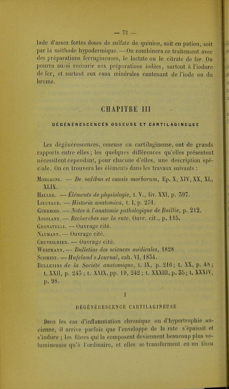 lade d'assez fortes doses de sulfate de quinine, soit en potion, soit par la méthode hypodermique. — On combinera ce traitement avec des préparations ferrugineuses, le lactate ou le citrate de fer. On pourra au.-si recourir aux préparations iodées, surtout à l'iodure de fer, et surtout aux eaux minérales contenant de l'iode ou du brome. CHAPITRE III DÉGÉNÉRESCENCES OSSEUSE ET CARTILAGINEUSE Les dégénérescences, osseuse ou cartilagineuse, ont de grands rapports entre elles ; les quelques différences qu'elles présentent nécessitent cependant, pour chacune d'elles, une description spé- ciale. On en trouvera les éléments dans les travaux suivants : Morgacnt. — De sedibus et causis vwrboruvi, Ep. X, XIV, XX, XL, XLIX. Haller. —Éléments de physiologie, t. V., liv. XXI, p. 597. Lieutaud. — Historia anatomica, t. I, p. 251. Guerbois. — Notes à l'anatomie pathologique deBaillie, p. 212. Assolant. — Recherches sur la rate. Ûuvr. cit., p. 115. Gronatelli. —Ouvrage cité. Naumamn. — Ouvrage cité. Croveiliiier. — Ouvrage cité. Westmann. — Bulletins des sciences médicales, 1828 ScHMipr. —Hufelands Journal, cah. VI, 1834. Bulletins de la Société analomique, t. IX, p. 216; t. XX, p. 48; t. XXII, p. 245 ; t. XXIX, pp. 19, 242 ; t. \X.\lll, p. 55; t. XXXIV. p. 98. I DÉGÉNÉRESCENCE CARTILAGINEUSE Dans les cas d'inflammation chronique ou d'hypertrophie an- cienne, il arrive parfois que l'enveloppe de la raie s'épaissit et s'indure ; les fibres qui la composent deviennent beaucoup plus vo- lumineuses qu'à l'ordinaire, et elles se transforment en un tissu