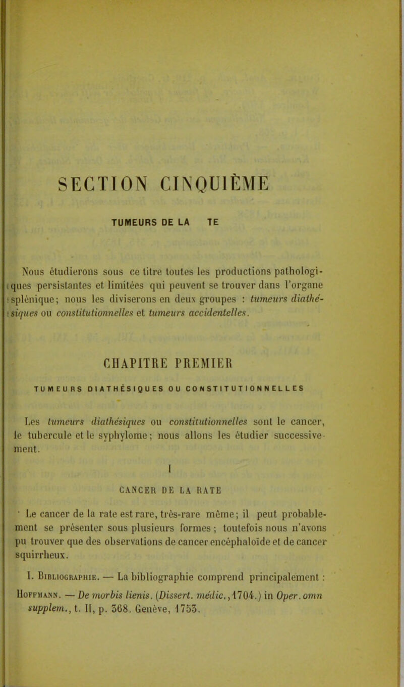 SECTION CINQUIÈME TUMEURS DE LA TE Nous étudierons sous ce titre toutes les productions pathologi- cqucs persistantes et limitées qui peuvent se trouver dans l'organe isplénique; nous les diviserons en deux groupes : tumeurs dialhé- ■ situes ou constitutionnelles et tumeurs accidentelles. CHAPITRK PREMIER TUMEURS DIATHÉSIQUES OU CONSTITUTIONNELLES Les tumeurs diathésiques ou constitutionnelles sont le cancer, le tubercule et le syphylome; nous allons les étudier successive ment. I CANCER DE LA RATE • Le cancer de la rate est rare, très-rare même; il peut probable- ment se présenter sous plusieurs formes ; toutefois nous n'avons pu trouver que des observations de cancer encéphaloïde et de cancer squirrbeux. 1. Bibliographie. — La bibliographie comprend principalement : Hoffmann. — De morbis lienis. (Dissert. médic.,\10i.) in Oper.omn supplem., t. II, p. 368. Genève, 1753.