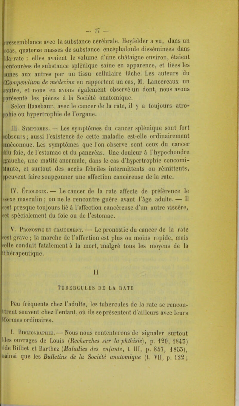 rressemblancc avec la substance cérébrale. Ileyfelder a vu, dans un icas, quatorze masses de substance encéphaloïde disséminées dans Lia-rate : elles avaient le volume d'une châtaigne environ, étaient .-entourées de substance splénique saine en apparence, et liées les uunes aux autres par un tissu cellulaire lûche. Les auteurs du fCompendium de médecine en rapportent un cas, M. Lancereaux un aautre, et nous en avons également observé un dont, nous avons ^présenté les pièces à la Société anatomique. Selon Haasbaur, avec le cancer de la rate, il y a toujours atro- phie ou hypertrophie de l'organe. III. Symptômes. — Les symptômes du cancer splénique sont fort oobscurs ; aussi l'existence de cette maladie est-elle ordinairement (méconnue. Les symptômes que l'on observe sont ceux du cancer ildu foie, de l'estomac et du pancréas. Une douleur à l'hypochondre j.gauche, une matité anormale, dans le cas d'hypertrophie concomi- tante, et surtout des accès fébriles intermittents ou rémittents, [peuvent faire soupçonner une affection cancéreuse de la rate. IV. Étiolog(e. — Le cancer de la rate affecte de préférence le ssexe masculin ; on ne le rencontre guère avant l'âge adulte. — Il l'est presque toujours lié à l'affection cancéreuse d'un autre viscère, eet spécialement du foie ou de l'estomac. V. Pronostic et traitement.— Le pronostic du cancer de la rate oesl grave ; la marche de l'affection est plus ou moins rapide,, mais eelle conduit fatalement à la mort, malgré tous les moyens de la (thérapeutique. Il TUBERCULES DE LA HATE Peu fréquents chez l'adulte, les tubercules de la rate se rencon- ttrent souvent chez l'enlanl, où ils se présentent d'ailleurs avec leurs fformes ordinaires. I. Bibliographie.— Nous nous contenterons do signaler surtout Iles ouvrages de Louis (Hecherches sur la plilhisie), p. 120, 1843) ddeRilliet et Bailliez (Maladies des enfants, l III, p. 847, 1855), «ainsi que les Bulletins de la Société anatomique (t. VII, p. 122;