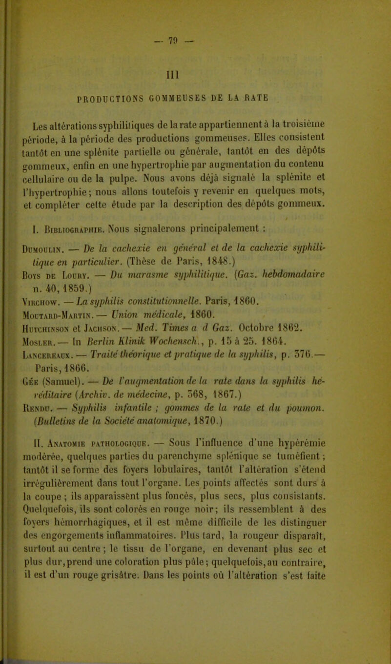 III PRODUCTIONS GOMMEUSES DE LA RATE Les altérations syphilitiques de la rate appartiennent à la troisième période, à la période des productions gommeuses. Elles consistent tantôt on une splénite partielle ou générale, tantôt en des dépôts gommeux, enfin en une hypertrophie par augmentation du contenu cellulaire ou de la pulpe. Nous avons déjà signalé la splénite et l'hypertrophie; nous allons toutefois y revenir en quelques mots, et compléter cette étude par la description des dépôts gommeux. I. Bibliographie. Nous signalerons principalement : Dumoulin. — De la cachexie en général et de la cachexie syphili- tique en particulier. (Thèse de Paris, 1848.) Bovs de I.oury. — Du marasme syphilitique. (Gaz. hebdomadaire n. 40,1859.) Viiiciiow. —La syphilis constitutionnelle. Paris, 1860. Moutard-Martin.— Union médicale, 1860. Hutchinson et Jachson.— Med. Times a d Gaz. Octohre 1862. Mosler.— In Berlin hlinik Wochensch., p. 15 à 25. 1864. Lancereaux.— Traité théorique et pratique de la syphilis, p. 376.— Paris, 1866. Gée (Samuel). — De l'augmentation de la rate dans la syphilis hé- réditaire (Archiv. de médecine, p. 368, 1867.) Rendu. — Syphilis infantile ; gommes de la rate et du poumon. (Bulletins de la Sociétéanatomique, 1870.) II. Anatomie pathologique. — Sous l'influence d'une hypérémie modérée, quelques parties du parenchyme splénique se tuméfient ; tantôt il se forme des foyers lohulaires, tantôt l'altération s'étend irrégulièrement dans tout l'organe. Les points affectés sont durs à la coupe ; ils apparaissent plus foncés, plus secs, plus consistants. Quelquefois, ils sont colorés en rouge noir; ils ressemblent à des foyers hémorrhagiques, et il est même difficile de les distinguer des engorgements inflammatoires. Plus tard, la rougeur disparaît, surtout au centre ; le tissu de l'organe, en devenant plus sec et plus dur,prend une coloration plus pâle; quelquefois,au contraire, il est d'un rouge grisâtre. Dans les points où l'altération s'est laite