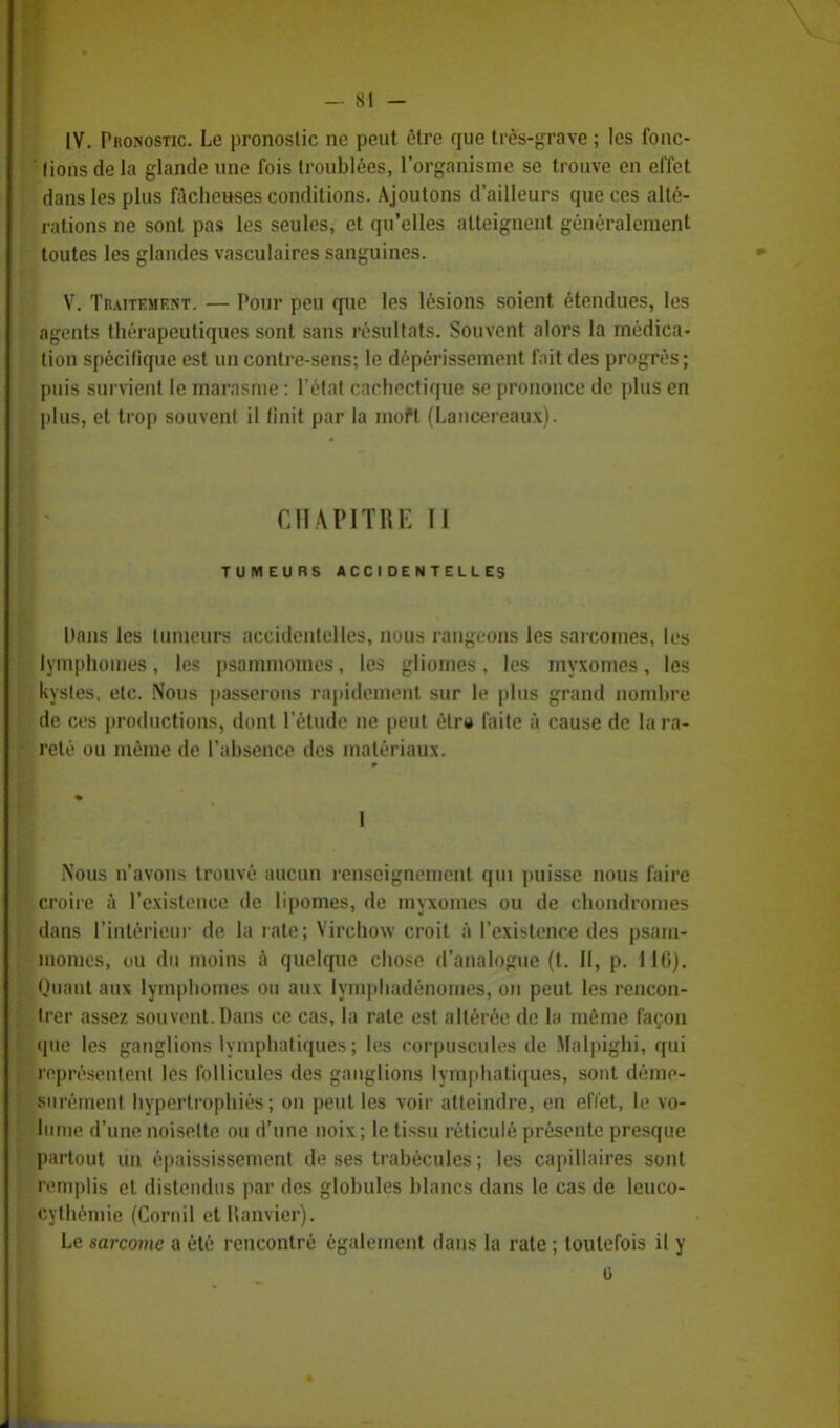 [V. Pbonostic. Le pronostic ne peut être que très-grave ; les fonc- tions de la glande une fois troublées, l'organisme se trouve en effet dans les plus fâcheuses conditions. Ajoutons d'ailleurs que ces allé- rations ne sont pas les seules, et qu'elles atteignent généralement toutes les glandes vasculaires sanguines. V. Traitement. — Pour peu qnc les lésions soient étendues, les agents thérapeutiques sont sans résultats. Souvent alors la médica- tion spécifique est un contre-sens; le dépérissement fait des progrès; puis survient le marasme : l'état cachectique se prononce de plus en plus, et trop souvent il finit par la moft (Lancereaux). CHAPITRE II TUMEURS ACCIDENTELLES Dans les tumeurs accidentelles, nous rangeons les sarcomes, les lymphoraes, les psammomes, les gliomes, les myxomes, les kystes, etc. Nous passerons rapidement sur le plus grand nombre de ces productions, dont l'étude ne peut être faite à cause de la ra- reté ou même de l'absence des matériaux. Nous n'avons trouvé aucun renseignement qui puisse nous faire croire à l'existence de lipomes, de myxomes ou de chondromes dans l'intérieur de la rate; Virchow croit à l'existence des psam- momes, ou du moins à quelque chose d'analogue (t. Il, p. MO). Muant aux lymphomes ou aux lympliadénoines, on peut les rencon- trer assez souvent. Dans ce cas, la rate est altérée de la même façon que les ganglions lymphatiques; les corpuscules de Malpighi, qui représentent les follicules des ganglions lymphatiques, sont déme- surément hypertrophiés; on peut les voir atteindre, en effet, le vo- lume d'une noisette ou d'une noix ; le tissu réticulé présente presque partout un épaississement de ses trabécules ; les capillaires sont remplis et distendus par des globules blancs dans le cas de leuco- cythémie (Comil et llanvier). Le sarcome a été rencontré également dans la rate ; toutefois il y 6