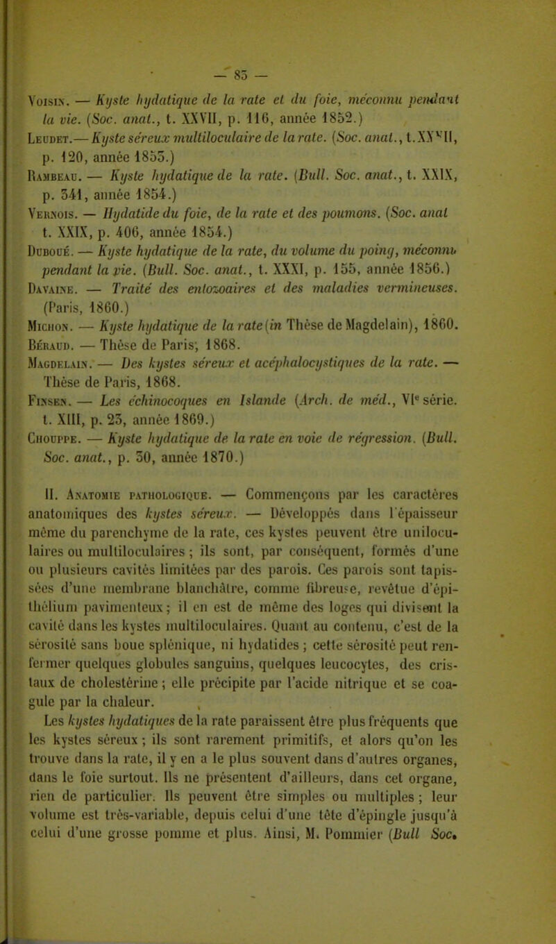 — 85 — Voisin. — Kijste Injdatique de la rate et du foie, méconnu pendant la vie. (Soc. anat., t. XXVII, p. 116, année 1853.) Leudet.— Kyste séreux multiloculaire de la rate. (Soc. anal., t.XXvII, p. 120, année 1855.) Hajibeau. — Kyste hydatique de la rate. (Bull. Soc. anat., t. XXIX, p. 341, année 1854.) Yeilnois. — Hydatidedu foie, de la rate et des poumons. (Soc. anal t. XXIX, p. 400, année 1854.) Dubocé. — Kyste hydatique de la rate, du volume du poiny, méconnu pendant la vie. (Bull. Soc. anat., t. XXXI, p. 155, année 1856.) Davaise. — Traité des enlozoaires et des maladies vcnnincuses. (Paris, 1860.) Michon. — Kyste hydatique de la ratedn Thèse de Magdelain), 1860. Béraud. — Thèse de Paris; 1868. Magdelain. — Des kystes séreiur et acéphalocystiques de la rate. — Thèse de Paris, 1868. Fisses. — Les cchinocoqties en Islande (Arch. de méd., VIesérie. t. XIII, p. 23, année 1869.) Chouppe. — Kyste hydatique de la rate en voie de réyression. (Bull. Soc. anat., p. 50, année 1870.) II. A.natomie pathologique. — Commençons par les caractères anatoniiques des kystes séreur. — Développés dans l'épaisseur même du parenchyme de la rate, ces kystes peuvent être unilocu- laires ou mulliloculaires ; ils sont, par conséquent, formés d'une ou plusieurs cavités limitées par des parois. Ces parois sont tapis- sées d'une memhrane blanchâtre, comme fibreuse, revêtue d'épi- thélium pavimenteux ; il en est de même des loges qui divisent la cavilè dans les kystes inultiloculaires. Quant au contenu, c'est de la Sérosité sans boue splénique, ni hydatides ; cette sérosité peut ren- fermer quelques globules sanguins, quelques leucocytes, des cris- taux de cholestérine ; elle précipite par l'acide nitrique et se coa- gule par la chaleur. Les kystes hydatiques de la rate paraissent être plus fréquents que les kystes séreux ; ils sont rarement primitifs, et alors qu'on les trouve dans la rate, il y en a le plus souvent dans d'autres organes, clans le foie surtout. Us ne présentent d'ailleurs, dans cet organe, rien de particulier. Ils peuvent être simples ou multiples ; leur volume est très-variable, depuis celui d'une tète d'épingle jusqu'à celui d'une grosse pomme et plus. Ainsi, M. Pommier (Bull Soc»