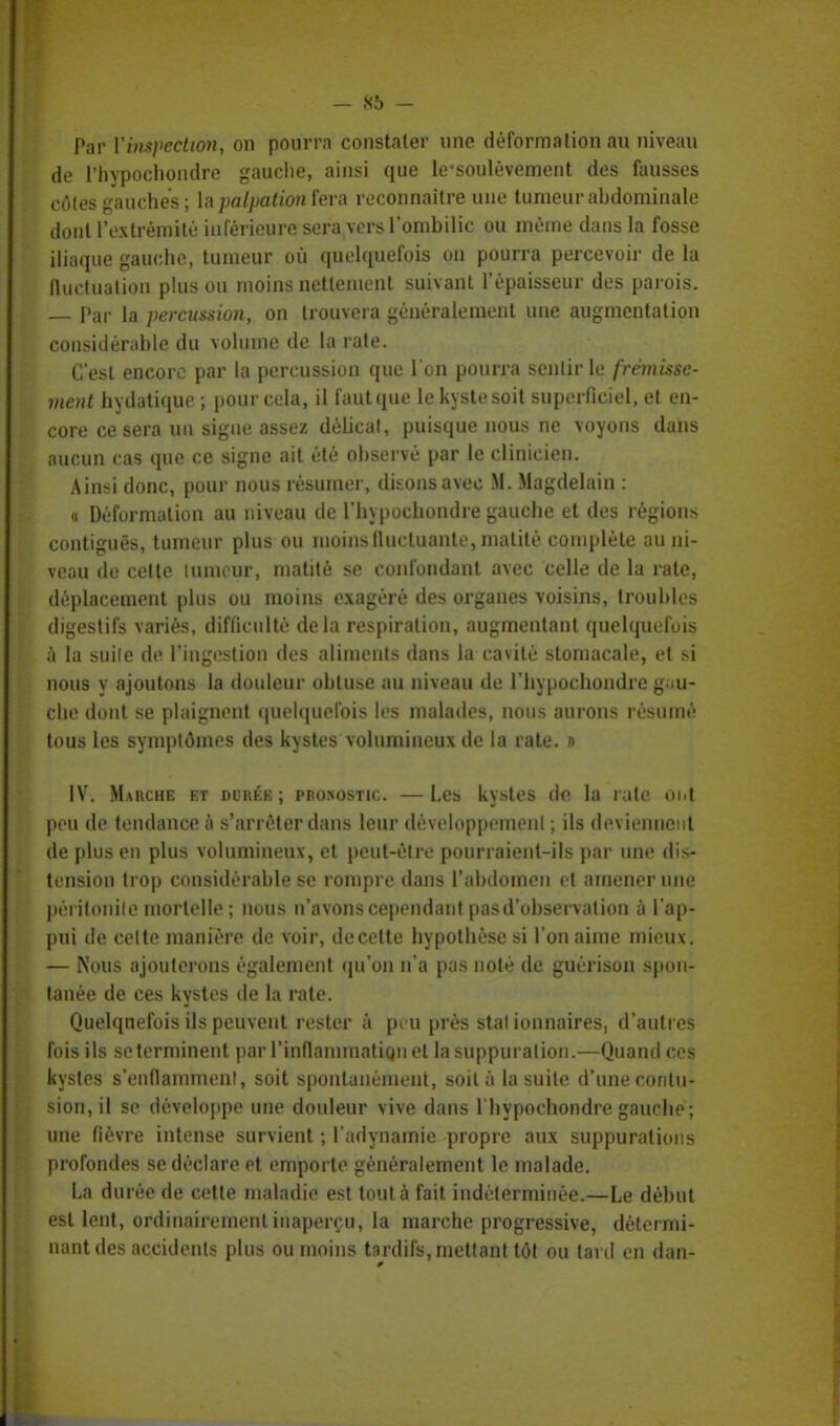 Par Vinspeètùm, on pourra constater une déformation au niveau de l'hypochondre gauche, ainsi que hrsoulèvement des fausses cOles gauches ; la palpation fera reconnaître une tumeur abdominale dont l'extrémité inférieure sera vers l'ombilic ou même dans la fosse iliaque gauche, tumeur où quelquefois on pourra percevoir de la fluctuation plus ou moins nettement suivant l'épaisseur des parois. — Par la percussion, on trouvera généralement une augmentation considérable du volume de la rate. C'est encore par la percussion que l'on pourra scnlirle frémisse- ment hydatique ; [tour cela, il faut que le kyste soit superficiel, et en- core ce sera un signe assez délicat, puisque nous ne voyons dans aucun cas que ce signe ait été observé par le clinicien. Ainsi donc, pour nous résumer, disons avec M. Magdelain : « Déformation au niveau de l'hypochondre gauche et des régions contiguës, tumeur plus ou moins fluctuante, matité complète au ni- veau de celte tumeur, matité se confondant avec celle de la rate, déplacement plus ou moins exagéré des organes voisins, troubles digestifs variés, difficulté delà respiration, augmentant quelquefois à la suile de l'ingestion des aliments dans la cavité stomacale, et si nous y ajoutons la douleur obtuse au niveau de l'hypochondre gau- che dont se plaignent quelquefois les malades, nous aurons résumé tous les symptômes des kystes volumineux de la rate. » IV. Marche et durée; pro>ostic —Les kystes de la rulc ont peu de tendance à s'arrêter dans leur développement ; ils deviennent de plus en plus volumineux, et peul-êlre pourraient-ils par une dis- tension trop considérable se rompre dans l'abdomen et amener une péritonite mortelle ; nous n'avons cependant pasd'observation à l'ap- pui de celte manière de voir, decette hypothèse si Ton aime mieux. — Nous ajouterons également qu'on n'a pas noté de guérison spon- tanée de ces kystes de la rate. Quelquefois ils peuvent rester à peu près stal ionnaires, d'autres fois ils se terminent par l'inflammation et la suppuration.—Quand ces kystes s'enflamment, soit spontanément, soit à la suile d'une contu- sion, il se développe une douleur vive dans l'hypochondre gauche; une fièvre intense survient ; l adynamie propre aux suppurations profondes se déclare et emporte généralement le malade. La durée de cette maladie est tout à fait indéterminée.—Le début est lent, ordinairement inaperçu, la marche progressive, détermi- nant des accidents plus ou moins tardifs, mettant tôt ou tard en dan-