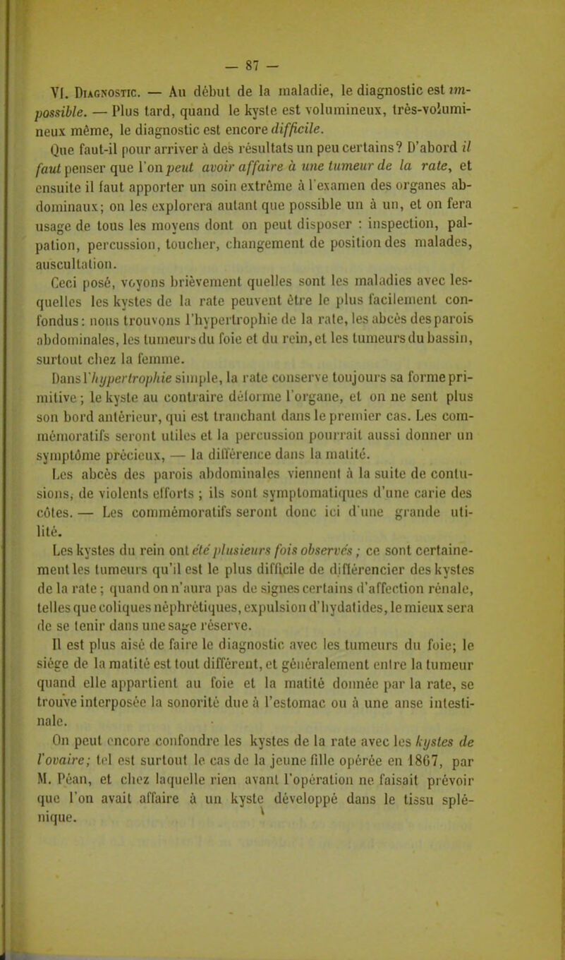 VI. Diagnostic. — Au début de la maladie, le diagnostic est im- possible. — Plus tard, quand le kyste est volumineux, très-volumi- neux même, le diagnostic est encore difficile. Que faut-il pour arriver à des résultats un peu certains? D'abord il faut penser que Ton peut avoir affaire à une tumeur de la rate, et ensuite il faut apporter un soin extrême à l'examen des organes ab- dominaux; on les explorera autant que possible un à un, et on fera usage de tous les moyens dont on peut disposer : inspection, pal- pation, percussion, toucber, changement de position des malades, auscultation. Ceci posé, voyons brièvement quelles sont les maladies avec les- quelles les kystes de la rate peuvent être le plus facilement con- fondus: nous trouvons l'hypertrophie de la rate, les abcès des parois abdominales, les tumeurs du foie et du rein, et les tumeurs du bassin, surtout cbez la femme. Dansl'hypertrophie simple, la rate conserve toujours sa forme pri- mitive ; le kyste au contraire délorme l'organe, et on ne sent plus son bord antérieur, qui est tranchant dans le premier cas. Les com- mémoratifs seront utiles et la percussion pourrait aussi donner un symptôme précieux, — la différence dans la malitc. Les abcès des parois abdominales viennent à la suite de contu- sions; de violents efforts ; ils sont symptomatiques d'une carie des côtes. — Les commémoratifs seront donc ici d'une grande uti- lité. Les kystes du rein ont été plusieurs fois observés ; ce sont certaine- ment les tumeurs qu'il est le plus difficile de diftérencier des kystes de la rate ; quand on n'aura pas de signes certains d'affection rénale, telles que coliques néphrétiques, expulsion d'bydatides, le mieux sera de se tenir dans une sage réserve. Il est plus aisé de faire le diagnostic avec les tumeurs du foie; le siège de la malité est tout différent, et généralement entre la tumeur quand elle appartient au foie et la matité donnée par la rate, se trouve interposée la sonorité due à l'estomac ou à une anse intesti- nale. On peut encore confondre les kystes de la rate avec les kystes de l'ovaire; tel est surtout le cas de la jeune fille opérée en 1807, par M. Péan, et chez laquelle rien avant l'opération ne faisait prévoir que l'on avait affaire à un kyste développé dans le tissu splé- nique.