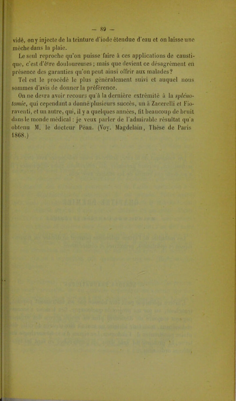 vidé, on y injecte de la teinture d'iode étendue d'eau et on laisse une mèche dans la plaie. Le seul reproche qu'on puisse faire à ces applications de causti- que, c'est d'ê're douloureuses ; mais que devient ce désagrément en présence des garanties qu'on peut ainsi offrir aux malades? Tel est le procédé le plus généralement suivi et auquel nous sommes d'avis de donner la préférence. On ne devra avoir recours qu'à la dernière extrémité à la spléno- tomie, qui cependant a donné plusieurs succès, un à Zacerelli et Fio- raventi, et un autre, qui, il y a quelques années, fit beaucoup de bruit dans le monde médical : je veux parler de l'admirable résultat qu'a obtenu M. le docteur Péan. (Voy. Magdelain, Thèse de Paris 1868.) i