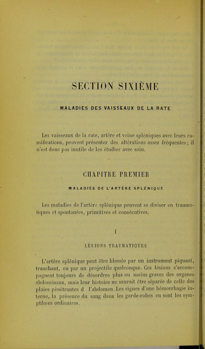 MALADIES DES VAISSEAUX DE LA RATE Les vaisseaux de la rate, artère et veine spléniques avec leurs ra- mifications, peuvent présenter des altérations assez fréquentes; il n'est donc pas inutile de les étudier avec soin. CHAPITRE PREMIER MALADIES DE L'APTÈRE SPLÉNIQUE Les maladies de l'artère splénique peuvent se diviser eh trauma- liques et spontanées, primitives et consécutives. I LÉSIONS TRAUMATTQUES L'artère splénique peut être blessée par un instrument piquant, tranchant, ou par un projectile quelconque. Ces lésions s'accom- pagnent toujours de désordres plus ou moins graves des organes abdominaux, mais leur histoire ne saurait être séparée de celle des plaies pénétrantes d l'abdomen. Les signes d'une liémorrhagie in- terne, la présence du sang dans les garde-robes en sont les sym- ptômes ordinaires.