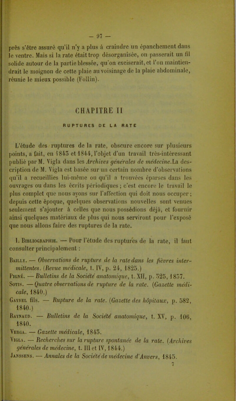 - 97 — près s'être assuré qu'il n'y a plus à craindre un épanchement dans le ventre. Mais si la rate était trop désorganisée, on passerait un fil solide autour de la partie blessée, qu'on exciserait,et l'on maintien- drait le moignon de cette plaie au voisinage de la plaie abdominale, réunie le mieux possible (Follin). CHAPITRE II RUPTURES DE LA RATE L'étude des ruptures de la rate, obscure encore sur plusieurs points, a fait, en 1843 et 1844, l'objet d'un travail très-intéressant publié par M. Vigla dans les Archives générales de médecine.La des- cription de M. Vigla est basée sur un certain nombre d'observations qu'il a recueillies lui-même ou qu'il a trouvées éparses dans les ouvrages ou dans les écrits périodiques ; c'est encore le travail le plus complet que nous ayons sur l'affection qui doit nous occuper; depuis cette époque, quelques observations nouvelles sont venues seulement s'ajouter à celles que nous possédions déjà, et fournir ainsi quelques matériaux de plus qui nous serviront pour l'exposé que nous allons faire des ruptures de la rate. I. Bibliographie. —Pour l'étude des ruptures de la rate, il faut consulter principalement : Bailly. — Observations de rupture de la rate dans les fièvres inter- mittentes. {Revue médicale, t. IV, p. 24, 1825.) Pigné. — Bulletins de la Société anatomique, t. XII, p. 325,1857. Sotis. —Quatre observations de rupture de la rate. (Gazette médi- cale, 1840.) Gayrel fils. — Rupture de la rate. (Gazette des hôpitaux, p. 582, 1840.) Raynaud. — Bulletins de la Société anatomique, t. XV, p. 106, 1840. Verga. — Gazette médicale, 1843. Vigla. — Recherches sur la rupture spontanée de la rate. (Archives générales de médecine, t. 111 et IV, 1844.) Jakssens. — Annales de la Société de médecine d'Anvers, 1845.