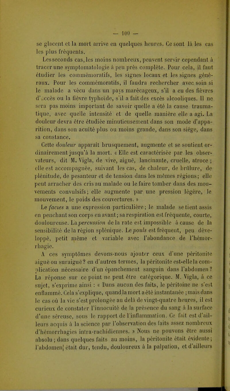 se glacent et la mort arrive en quelques heures. Ce sont là les cas les plus fréquents. Les seconds cas, les moins nombreux, peuvent servir cependant à tracer une symplomatologie à peu près complète. Pour cela, il faut étudier les coinmémoratifs, les signes locaux et les signes géné- raux. Pour les commémoratils, il faudra rechercher avec soin si le malade a vécu dans un pays marécageux, s'il a eu des fièvres d\iccès ou la fièvre typhoïde, s'il a fait des excès alcooliques. Il ne sera pas moins important de savoir quelle a été la cause trauma- lique, avec quelle intensité et de quelle manière elle a agi. La douleur devra être étudiée minutieusement dans son mode d'appa- rition, dans son acuité plus ou moins grande, dans son siège, dans sa constance. Cette douleur apparaît brusquement, augmente et se soutient or- dinairement jusqu'à la mort. « Elle est caractérisée par les obser- vateurs, dit M. Yigla, de vive, aiguë, lancinante, cruelle, atroce ; elle est accompagnée, suivant les cas, de chaleur, de brfilure, de plénitude, de pesanteur et de tension dans les mêmes régions; elle peut arracher des cris au malade ou le faire tomber dans des mou- vements convulsifs; elle augmente par une pression légère, le mouvement, le poids des couvertures. » Le. faciès a une expression particulière; le malade se lient assis en penchant son corps en avant; sa respiration est fréquente, courte, douloureuse, ha percussion de la rate est impossible à cause de la sensibilité de la région splénique. Le pouls est fréquent, peu déve- loppé, petit même et variable avec l'abondance de l'hémor- rhagie. A ces symptômes devons-nous ajouter ceux d'une péritonite, aiguèou suraiguë? en d'autres termes, la péritonite est-elle la com- plication nécessaire d'un épanchement sanguin dans l'abdomen ? La réponse sur ce point ne peut être catégorique. M. Vigla, à ce sujet, s'exprime ainsi : « Dans aucun des faits, le péritoine ne s'esl enflammé. Cela s'explique, quandla mort a été instantanée ; mais dans le cas où la vie s'est prolongée au delà de vingt-quatre heures, il est curieux de constater l'innocuité de la présence du sang à la surface d'une séreuse, sous le rapport de l'inflammation. Ce fait est d'ail- leurs acquis à la science par l'observation des faits assez nombreux d'hémorrhagies intra-rachidiennes. » Nous ne pouvons être aussi absolu ; dans quelques faits au moins, la péritonite était évidente ; l'abdomen! était dur, tendu, douloureux à la palpalion, et d'ailleurs