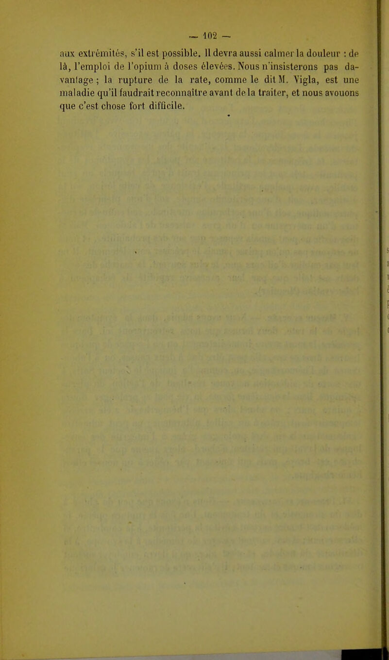 aux extrémités, s'il est possible. 11 devra aussi calmer la douleur : de là, l'emploi de l'opium à doses élevées. Nous n'insisterons pas da- vanlage ; la rupture de la rate, comme le dit M. Vigla, est une maladie qu'il faudrait reconnaître avant delà traiter, et nous avouons que c'est chose fort difficile.