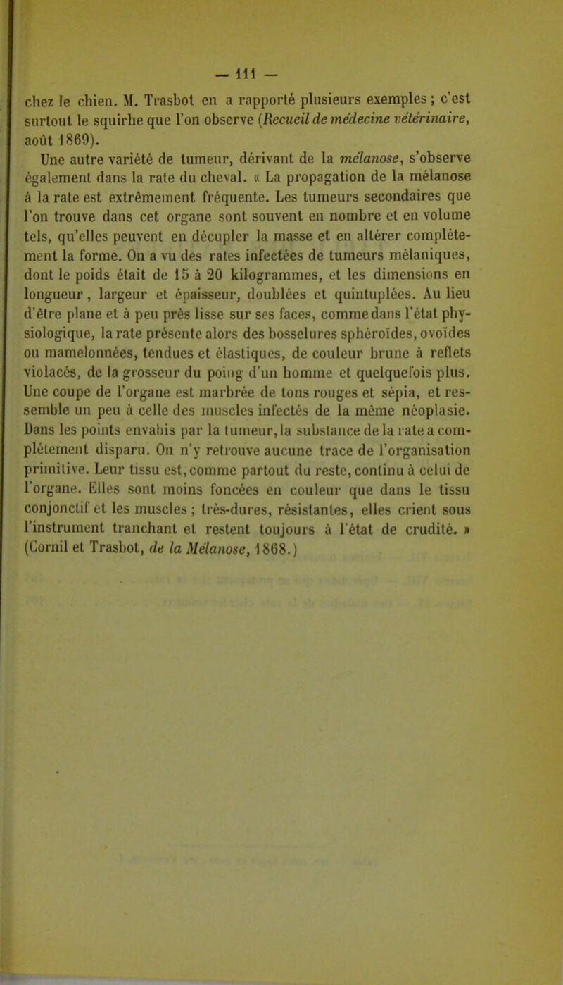 chez le chien. M. Trashot en a rapporté plusieurs exemples ; c'est surtout le squirhe que l'on observe (Recueil de médecine vétérinaire, août 1869). Une autre variété de tumeur, dérivant de la mélanose, s'observe également dans la rate du cheval. « La propagation de la mélanose à la rate est extrêmement fréquente. Les tumeurs secondaires que l'on trouve dans cet organe sont souvent en nombre et en volume tels, qu'elles peuvent en décupler la masse et en altérer complète- ment la forme. On a vu des rates infectées de tumeurs mélaniques, dont le poids était de 15 à 20 kilogrammes, et les dimensions en longueur, largeur et épaisseur, doublées et quintuplées. Au lieu d'être plane et à peu près lisse sur ses faces, comme dans l'état phy- siologique, la rate présente alors des bosselures sphéroïdes, ovoïdes ou mamelonnées, tendues et élastiques, de couleur brune à reflets violacés, de la grosseur du poing d'un homme et quelquefois plus. Une coupe de l'organe est marbrée de tons rouges et sépia, et res- semble un peu à celle des muscles infectés de la môme néoplasie. Dans les points envahis par la tumeur, la substance de la rate a com- plètement disparu. On n'y retrouve aucune trace de l'organisation primitive. Leur tissu est, comme partout du reste, continu à celui de l'organe. Elles sont moins foncées en couleur que dans le tissu conjonclif et les muscles; très-dures, résistantes, elles crient sous l'instrument tranchant et restent toujours à l'état de crudité. » (Cornil et Trasbot, de la Mélanose, 1868.)