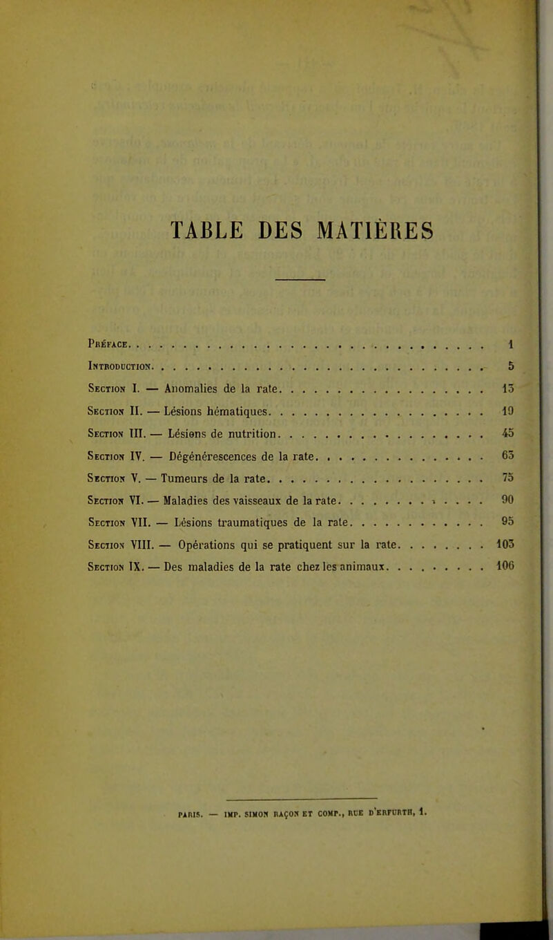 TABLE DES MATIÈRES Préface 1 Introduction 5 Section I. — Anomalies de la rate 15 Section II. — Lésions hématiques 19 Section III. — Lésions de nutrition 45 Section IV. — Dégénérescences de la rate 65 Section V. — Tumeurs de la rate 75 Section VI. — Maladies des vaisseaux de la rate » . . . . 90 Section VII. — Lésions traumatiques de la rate 95 Section VIII. — Opérations qui se pratiquent sur la rate 105 Section IX. — Des maladies de la rate chez les animaux. 106 mris. — un», simon raçon et coup., rce d'erpjrth, 1.